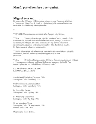 Manú, por el hombre que vendrá.
Miguel Serrano.
De este modo, el Padre y el Hijo son una misma persona. Es de esta Mitología
y Cosmogonía Hiperbórea de donde el cristianismo judío ha tomado símbolos
esenciales, desviándolos y corrompiéndolos.
Y
YEWULFE: Mujer araucana, semejante a las Parcas y a las Nornas.
YOGA: Término sánscrito que significa reunión. Ciencia y técnica de la
transmutación, derivada de la Fisolofía Dualista hindú, Samkya, codificada a
su manera por Patanjali. En última instancia, la Yoga debería tender a la
re-unión de los opuestos, al Re-encuentro de El y Ella. También la palabra
Re-ligión viene de religare; o sea, reunión.
YOGINI: Mujer yoga, iniciada tántrica, sacerdotisa del Amor Mágico, que guía
al discípulo, sadhaka, en el difícil Misterio y prácticas de esta
Iniciación.
YUGA: División del tiempo, dentro del Eterno Retorno que, junto con el Kalpa
y el Manvantara conforman un Día de Brahma, en la concepción hindú. Para
mayor explicación ver "Adolf Hitler, el Ultimo Avatãra".
RELACION BIBLIOGRAFICA DE
LAS OBRAS DEL AUTOR
Antología del Verdadero Cuento en Chile.
Santiago de Chile, Gutenberg, 1938.
Un Discurso de la América del Sur,
Santiago de Chile, Gutenberg, 1939.
La Epoca Más Oscura.
Santiago de Chile, Zig-Zag, 1941.
La Antártica y Otros Mitos.
Santiago de Chile, Zig-Zag, 1948.
Ni por Mar ni por Tierra.
Santiago de Chile, Ed. Nascimento, 1950.
Buenos Aires, Kier, 1979.
Quién Llama en los Hielos..
 