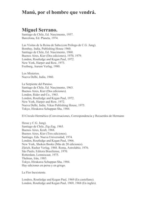 Manú, por el hombre que vendrá.
Miguel Serrano.
Santiago de Chile, Ed. Nascimento, 1957.
Barcelona, Ed. Planeta, 1974.
Las Visitas de la Reina de Saba (con Prólogo de C.G. Jung).
Bombay, India, Publishing House 1960.
Santiago de Chile, Ed. Nascimento, 1960.
Buenos Aires, Kier (Dos ediciones), 1970, 1979.
London, Routledge and Kegan Paul, 1972.
New York, Harper and Row, 1973.
Freiburg, Aurum Verlag, 1980.
Los Misterios.
Nueva Delhi, India, 1960.
La Serpiente del Paraíso.
Santiago de Chile, Ed. Nascimento, 1963.
Buenos Aires, Kier (Dos ediciones).
London, Rider and Co., 1963.
London, Routledge and Kegan Paul, 1972.
New York, Harper and Row, 1972.
Nueva Delhi, India, Vikas Publishing House, 1975.
Tokyo, Hirakawa Schuppan Sha, 1984.
El Círculo Hermético (Conversaciones, Correspondencia y Recuerdos de Hermann
Hesse y C.G. Jung).
Santiago de Chile, Zig-Zag, 1965.
Buenos Aires, Kraft, 1968.
Buenos Aires, Kier (Tres ediciones).
Santiago, Eds. Nueva Universidad, 1974.
London, Routledge and Kegan Paul, 1966.
New York, Shoken Books (Más de 20 ediciones).
Zürich, Rasher Verlag, 1968. Roma, Astrolabio, 1976.
Sâo Paulo, Editora Brasiliense, 1970.
Rotterdam, Lemniscaat, 1975.
Thehran, Irán, 1983.
Tokyo, Hirakawa Schuppan Sha, 1984.
Hay ediciones en persa y en griego.
La Flor Inexistente.
Londres, Routledge and Kegan Paul, 1969 (En castellano).
London, Routledge and Kegan Paul, 1969, 1968 (En inglés).
 