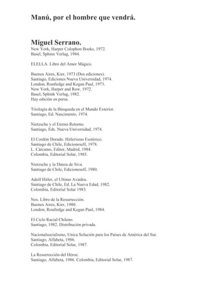 Manú, por el hombre que vendrá.
Miguel Serrano.
New York, Harper Colophon Books, 1972.
Basel, Sphinx Verlag, 1984.
ELELLA. Libro del Amor Mágico.
Buenos Aires, Kier, 1973 (Dos ediciones).
Santiago, Ediciones Nueva Universidad, 1974.
London, Routledge and Kegan Paul, 1973.
New York, Harper and Row, 1972.
Basel, Sphink Verlag, 1982.
Hay edición en persa.
Triología de la Búsqueda en el Mundo Exterior.
Santiago, Ed. Nascimento, 1974.
Nietzsche y el Eterno Retorno.
Santiago, Eds. Nueva Universidad, 1974.
El Cordón Dorado. Hitlerismo Esotérico.
Santiago de Chile, Edicioneself, 1978.
L. Cárcamo, Editor, Madrid, 1984.
Colombia, Editorial Solar, 1985.
Nietzsche y la Danza de Siva.
Santiago de Chile, Edicioneself, 1980.
Adolf Hitler, el Ultimo Avatãra.
Santiago de Chile, Ed. La Nueva Edad, 1982.
Colombia, Editorial Solar 1983.
Nos. Libro de la Resurrección.
Buenos Aires, Kier, 1980.
London, Routledge and Kegan Paul, 1984.
El Ciclo Racial Chileno.
Santiago, 1982. Distribución privada.
Nacionalsocialismo, Unica Solución para los Países de América del Sur.
Santiago, Alfabeta, 1986.
Colombia, Editorial Solar, 1987.
La Resurrección del Héroe.
Santiago, Alfabeta, 1986. Colombia, Editorial Solar, 1987.
 