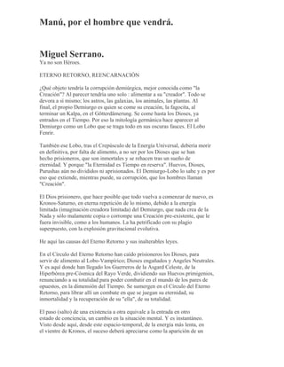 Manú, por el hombre que vendrá.
Miguel Serrano.
Ya no son Héroes.
ETERNO RETORNO, REENCARNACIÓN
¿Qué objeto tendría la corrupción demiúrgica, mejor conocida como "la
Creación"? Al parecer tendría uno solo : alimentar a su "creador". Todo se
devora a sí mismo; los astros, las galaxias, los animales, las plantas. Al
final, el propio Demiurgo es quien se come su creación, la fagocita, al
terminar un Kalpa, en el Götterdämerung. Se come hasta los Dioses, ya
entrados en el Tiempo. Por eso la mitología germánica hace aparecer al
Demiurgo como un Lobo que se traga todo en sus oscuras fauces. El Lobo
Fenrir.
También ese Lobo, tras el Crepúsculo de la Energía Universal, debería morir
en definitiva, por falta de alimento, a no ser por los Dioses que se han
hecho prisioneros, que son inmortales y se rehacen tras un sueño de
eternidad. Y porque "la Eternidad es Tiempo en reserva". Huevos, Dioses,
Purushas aún no divididos ni aprisionados. El Demiurgo-Lobo lo sabe y es por
eso que extiende, mientras puede, su corrupción, que los hombres llaman
"Creación".
El Dios prisionero, que hace posible que todo vuelva a comenzar de nuevo, es
Kronos-Saturno, en eterna repetición de lo mismo, debido a la energía
limitada (imaginación creadora limitada) del Demiurgo, que nada crea de la
Nada y sólo malamente copia o corrompe una Creación pre-existente, que le
fuera invisible, como a los humanos. La ha petrificado con su plagio
superpuesto, con la explosión gravitacional evolutiva.
He aquí las causas del Eterno Retorno y sus inalterables leyes.
En el Círculo del Eterno Retorno han caído prisioneros los Dioses, para
servir de alimento al Lobo-Vampírico; Dioses engañados y Angeles Neutrales.
Y es aquí donde han llegado los Guerreros de la Asgard Celeste, de la
Hiperbórea pre-Cósmica del Rayo Verde, dividiendo sus Huevos primigenios,
renunciando a su totalidad para poder combatir en el mundo de los pares de
opuestos, en la dimensión del Tiempo. Se sumergen en el Círculo del Eterno
Retorno, para librar allí un combate en que se juegan su eternidad, su
inmortalidad y la recuperación de su "ella", de su totalidad.
El paso (salto) de una existencia a otra equivale a la entrada en otro
estado de conciencia, un cambio en la situación mental. Y es instantáneo.
Visto desde aquí, desde este espacio-temporal, de la energía más lenta, en
el vientre de Kronos, el suceso deberá apreciarse como la aparición de un
 