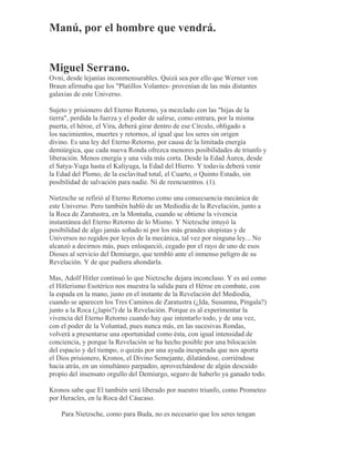 Manú, por el hombre que vendrá.
Miguel Serrano.
Ovni, desde lejanías inconmensurables. Quizá sea por ello que Werner von
Braun afirmaba que los "Platillos Volantes- provenían de las más distantes
galaxias de este Universo.
Sujeto y prisionero del Eterno Retorno, ya mezclado con las "hijas de la
tierra", perdida la fuerza y el poder de salirse, como entrara, por la misma
puerta, el héroe, el Vira, deberá girar dentro de ese Círculo, obligado a
los nacimientos, muertes y retornos, al igual que los seres sin origen
divino. Es una ley del Eterno Retorno, por causa de la limitada energía
demiúrgica, que cada nueva Ronda ofrezca menores posibilidades de triunfo y
liberación. Menos energía y una vida más corta. Desde la Edad Áurea, desde
el Satya-Yuga hasta el Kaliyuga, la Edad del Hierro. Y todavía deberá venir
la Edad del Plomo, de la esclavitud total, el Cuarto, o Quinto Estado, sin
posibilidad de salvación para nadie. Ni de reencuentros. (1).
Nietzsche se refirió al Eterno Retorno como una consecuencia mecánica de
este Universo. Pero también habló de un Mediodía de la Revelación, junto a
la Roca de Zaratustra, en la Montaña, cuando se obtiene la vivencia
instantánea del Eterno Retorno de lo Mismo. Y Nietzsche intuyó la
posibilidad de algo jamás soñado ni por los más grandes utopistas y de
Universos no regidos por leyes de la mecánica, tal vez por ninguna ley... No
alcanzó a decirnos más, pues enloqueció, cegado por el rayo de uno de esos
Dioses al servicio del Demiurgo, que tembló ante el inmenso peligro de su
Revelación. Y de que pudiera ahondarla.
Mas, Adolf Hitler continuó lo que Nietzsche dejara inconcluso. Y es así como
el Hitlerismo Esotérico nos muestra la salida para el Héroe en combate, con
la espada en la mano, justo en el instante de la Revelación del Mediodía,
cuando se aparecen los Tres Caminos de Zaratustra (¿Ida, Susumna, Pingala?)
junto a la Roca (¿lapis?) de la Revelación. Porque es al experimentar la
vivencia del Eterno Retorno cuando hay que intentarlo todo, y de una vez,
con el poder de la Voluntad, pues nunca más, en las sucesivas Rondas,
volverá a presentarse una oportunidad como ésta, con igual intensidad de
conciencia, y porque la Revelación se ha hecho posible por una bilocación
del espacio y del tiempo, o quizás por una ayuda inesperada que nos aporta
el Dios prisionero, Kronos, el Divino Semejante, dilatándose, corriéndose
hacia atrás, en un simultáneo parpadeo, aprovechándose de algún descuido
propio del insensato orgullo del Demiurgo, seguro de haberlo ya ganado todo.
Kronos sabe que El también será liberado por nuestro triunfo, como Prometeo
por Heracles, en la Roca del Cáucaso.
Para Nietzsche, como para Buda, no es necesario que los seres tengan
 