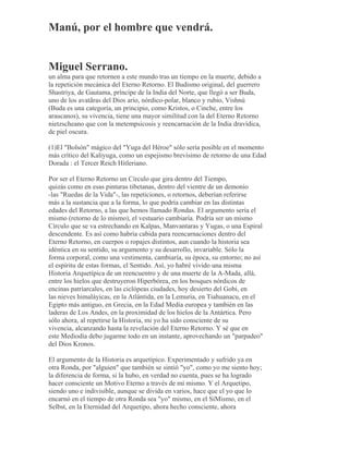 Manú, por el hombre que vendrá.
Miguel Serrano.
un alma para que retornen a este mundo tras un tiempo en la muerte, debido a
la repetición mecánica del Eterno Retorno. El Budismo original, del guerrero
Shastriya, de Gautama, príncipe de la India del Norte, que llegó a ser Buda,
uno de los avatãras del Dios ario, nórdico-polar, blanco y rubio, Vishnú
(Buda es una categoría, un principio, como Kristos, o Cinche, entre los
araucanos), su vivencia, tiene una mayor similitud con la del Eterno Retorno
nietzscheano que con la metempsicosis y reencarnación de la India dravídica,
de piel oscura.
(1)El "Bolsón" mágico del "Yuga del Héroe" sólo sería posible en el momento
más crítico del Kaliyuga, como un espejismo brevísimo de retorno de una Edad
Dorada : el Tercer Reich Hitleriano.
Por ser el Eterno Retorno un Círculo que gira dentro del Tiempo,
quizás como en esas pinturas tibetanas, dentro del vientre de un demonio
-las "Ruedas de la Vida"-, las repeticiones, o retornos, deberían referirse
más a la sustancia que a la forma, lo que podría cambiar en las distintas
edades del Retorno, a las que hemos llamado Rondas. El argumento sería el
mismo (retorno de lo mismo), el vestuario cambiaría. Podría ser un mismo
Círculo que se va estrechando en Kalpas, Manvantaras y Yugas, o una Espiral
descendente. Es así como habría cabida para reencarnaciones dentro del
Eterno Retorno, en cuerpos o ropajes distintos, aun cuando la historia sea
idéntica en su sentido, su argumento y su desarrollo, invariable. Sólo la
forma corporal, como una vestimenta, cambiaría, su época, su entorno; no así
el espíritu de estas formas, el Sentido. Así, yo habré vivido una misma
Historia Arquetípica de un reencuentro y de una muerte de la A-Mada, allá,
entre los hielos que destruyeron Hiperbórea, en los bosques nórdicos de
encinas patriarcales, en las ciclópeas ciudades, hoy desierto del Gobi, en
las nieves himaláyicas, en la Atlántida, en la Lemuria, en Tiahuanacu, en el
Egipto más antiguo, en Grecia, en la Edad Media europea y también en las
laderas de Los Andes, en la proximidad de los hielos de la Antártica. Pero
sólo ahora, al repetirse la Historia, mi yo ha sido consciente de su
vivencia, alcanzando hasta la revelación del Eterno Retorno. Y sé que en
este Mediodía debo jugarme todo en un instante, aprovechando un "parpadeo"
del Dios Kronos.
El argumento de la Historia es arquetípico. Experimentado y sufrido ya en
otra Ronda, por "alguien" que también se sintió "yo", como yo me siento hoy;
la diferencia de forma, si la hubo, en verdad no cuenta, pues se ha logrado
hacer consciente un Motivo Eterno a través de mí mismo. Y el Arquetipo,
siendo uno e indivisible, aunque se divida en varios, hace que el yo que lo
encarnó en el tiempo de otra Ronda sea "yo" mismo, en el SíMismo, en el
Selbst, en la Eternidad del Arquetipo, ahora hecho consciente, ahora
 