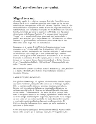 Manú, por el hombre que vendrá.
Miguel Serrano.
alcanzado, tocado. Y es así como reencarno dentro del Eterno Retorno, un
número fijo de veces, con números también arquetípicos, que me han sido
donados y que corresponden a mi Melodía y son mi Diapasón. Dentro de ellos
me es dado vencer o desaparecer. Dentro de ellos me juego la Resurrección y
la Inmortalidad. Esas reencarnaciones fijadas por mis Números son Mi Casa de
Familia, mi Estirpe, que ahora ha alcanzado su Mediodía en la Revelación
nietzscheana, en la Roca de Zaratustra. Y si no salgo, en un "suspiro del
Tiempo", por el parpadeo de Kronos, alcanzando algo jamás soñado, es
posible, pero no seguro, que el Arquetipo vuelva a encarnarse una vez más en
el mismo El, "posesionándolo" en la inmensidad de otro Kalpa, de otro
Manvantara u otro Yuga. Pero con menos fuerza.
Penetremos en la esencia de este Misterio : lo que reencarna y lo que
retorna no es un "yo", sino un EL (que de triunfar será NOS), es un
Arquetipo, un Mito, una Leyenda, una Historia Arquetípica. Y en la vivencia
de esta Historia Mítica, el yo que la sufre y la encarna llega a sentirse
como si fuera él quien retorna, participando de su eternidad. Y fue así como
Nietzsche, en un instante de lucidez suprema, antes de entrar en su Noche
(cegado por ese rayo de Kronos-Saturno sorprendido), se declara Dionisos,
César, Cristos (Kristos-Baldur) y "el Crucificado". El supo que había sido
todos. Y que aún los era.
Del mismo modo yo habré sido Orfeo, en busca de Eurídice, y Dante, buscando
a su Beatriz y Hölderlin, tras Diótima, desesperadamente tratando de
resucitar a Allouíne.
LAS HUESTES DEL DEMIURGO
Los ejércitos del Demiurgo, sus legiones, son recolectados entre los ángeles
que fueron "neutrales", semejantes a los Dioses que el Demiurgo engañara.
Ellos se mantienen en los planos no terrestres, sin encarnar en la tierra.
Bajo un embrujo maligno se hallan como hipnotizados, al igual que los
prisioneros en el Castillo de Clinschor, en Schastel Marveille. Otro tanto
sucede con los "Traidores Blancos", los Aryos, los Vîras, que aquí en la
tierra se han puesto al servicio del Enemigo, ayudándole a destruir a los de
su misma estirpe. El Demiurgo los ha poseído, inyectándoles en sus cuerpos
de arios a otro ser; una sustancia extraña, por medio de una ideovariación,
o penetración mental, ayudándose al presente con la psicotrónica del
Kaliyuga, introduciéndoles una víbora asesina que les ha succionado la
energía de su divina sangre.
Contra estas huestes demiúrgicas deberá combatir el Héroe. Además deberá
luchar contra los seres que el Demiurgo creara, los robots genéticos, los
 