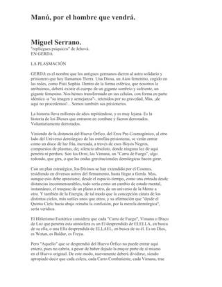 Manú, por el hombre que vendrá.
Miguel Serrano.
"repliegues psíquicos" de Jehová.
EN GERDA
LA PLASMACIÓN
GERDA es el nombre que los antiguos germanos dieron al astro solidario y
prisionero que hoy llamamos Tierra. Una Diosa, un Aion femenino, cogido en
las redes, como Pisti Sophia. Dentro de la forma esférica, que nosotros le
atribuimos, deberá existir el cuerpo de un gigante sombrío y sufriente, un
gigante femenino. Nos hemos transformado en sus células, con forma en parte
idéntica -a "su imagen y semejanza"-, retenidos por su gravedad, Mas, ¡de
aquí no procedemos!... Somos también sus prisioneros.
La historia lleva millones de años repitiéndose, y es muy lejana. Es la
historia de los Dioses que entraron en combate y fueron derrotados.
Voluntariamente derrotados.
Viniendo de la distancia del Huevo Órfico, del Eros Pre-Cosmogónico, al otro
lado del Universo demiúrgico de las estrellas prisioneras, se verán entrar
como un disco de luz fría, increada, a través de esos Hoyos Negros,
compuestos de plasmas, de¡ silencio absoluto, donde ninguna luz de aquí
penetra ni perdura. Son los Ovni, los Vimana, un "Carro de Fuego", algo
redondo, que gira, o que las ondas gravitacionales demiúrgicas hacen girar.
Con un plan estratégico, los Divinos se han extendido por el Cosmos,
residiendo en diversos astros del firmamento, hasta llegar a Gerda. Mas,
aunque esto debe apreciarse, desde el espacio-tiempo, como una entrada desde
distancias inconmensurables, todo sería como un cambio de estado mental,
instantáneo, el traspaso de un plano a otro, de un universo de la Mente a
otro. Y también de la Energía, de tal modo que la concepción cátara de los
distintos cielos, más sutiles unos que otros, y su afirmación que "desde el
Quinto Cielo hacia abajo reinaba la confusión, por la mezcla demiúrgica",
sería verídica.
El Hitlerismo Esotérico considera que cada "Carro de Fuego", Vimana o Disco
de Luz que penetra esta atmósfera es un El desprendido de ELELLA, en busca
de su ella, o una Ella desprendida de ELLAEL, en busca de su él. Es un Dios,
es Wotan, es Baldur, es Freya.
Pero "Aquello" que se desprendió del Huevo Órfico no puede entrar aquí
entero, pues no cabría, a pesar de haber dejado la mayor parte de sí mismo
en el Huevo original. De este modo, nuevamente deberá dividirse, siendo
apropiado decir que cada esfera, cada Carro Combatiente, cada Vimana, trae
 