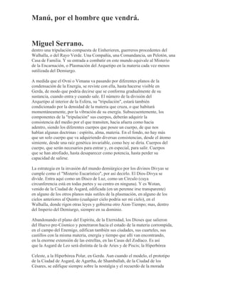 Manú, por el hombre que vendrá.
Miguel Serrano.
dentro una tripulación compuesta de Einherieren, guerreros procedentes del
Walhalla, o del Rayo Verde. Una Compañía, una Comandancia, un Pelotón, una
Casa de Familia. Y su entrada a combatir en este mundo equivale al Misterio
de la Encarnación, o Plasmación del Arquetipo en la materia cada vez menos
sutilizada del Demiurgo.
A medida que el Ovni o Vimana va pasando por diferentes planos de la
condensación de la Energía, se reviste con ella, hasta hacerse visible en
Gerda, de modo que podría decirse que se conforma gradualmente de su
sustancia, cuando entra y cuando sale. El número de la división del
Arquetipo al interior de la Esfera, su "tripulación", estará también
condicionado por la densidad de la materia que cruza, o que habitará
momentáneamente, por la vibración de su energía. Subsecuentemente, los
componentes de la "tripulación" sus cuerpos, deberán adquirir la
consistencia del medio por el que transiten, hacia afuera como hacia
adentro, siendo los diferentes cuerpos que posee un cuerpo, de que nos
hablan algunas doctrinas : espíritu, alma, materia. En el fondo, no hay más
que un solo cuerpo que va adquiriendo diversas consistencias, desde el átomo
simiente, desde una raíz genética invariable, como hoy se diría. Cuerpos del
cuerpo, que serán necesarios para entrar y, en especial, para salir. Cuerpos
que se han atrofiado, hasta desaparecer como potencia, hasta perder su
capacidad de salirse.
La estrategia en la invasión del mundo demiúrgico por los divinos Divyas se
cumple como el "Misterio Eucarístico", por así decirlo. El Dios-Divya se
divide. Entra aquí como un Disco de Luz, como un Círculo (cuya
circunferencia está en todas partes y su centro en ninguna). Y es Wotan,
venido de la Ciudad de Asgard, edificada (en un perenne irse transparente)
en alguno de los otros planos más sutiles de la plasmación, en alguno de los
cielos anteriores al Quinto (cualquier cielo podría ser mi cielo), en el
Walhalla, donde rigen otras leyes y gobierna otro Aion-Tiempo; mas, dentro
del Imperio del Demiurgo, siempre en su dominio.
Abandonando el plano del Espíritu, de la Eternidad, los Dioses que salieron
del Huevo pre-Cósmico y penetraron hacia el estado de la materia corrompida,
en el campo del Enemigo, edifican también sus ciudades, sus cuarteles, sus
castillos con la misma materia, energía y tiempo que allí van encontrando,
en la enorme extensión de las estrellas, en las Casas del Zodíaco. Es así
que la Asgard de Leo será distinta de la de Aries y de Piscis; la Hiperbórea
Celeste, a la Hiperbórea Polar, en Gerda. Aun cuando el modelo, el prototipo
de la Ciudad de Asgard, de Agartha, de Shamballah, de la Ciudad de los
Césares, se edifique siempre sobre la nostalgia y el recuerdo de la morada
 