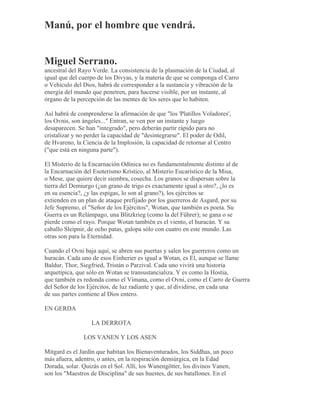 Manú, por el hombre que vendrá.
Miguel Serrano.
ancestral del Rayo Verde. La consistencia de la plasmación de la Ciudad, al
igual que del cuerpo de los Divyas, y la materia de que se componga el Carro
o Vehículo del Dios, habrá de corresponder a la sustancia y vibración de la
energía del mundo que penetren, para hacerse visible, por un instante, al
órgano de la percepción de las mentes de los seres que lo habiten.
Así habrá de comprenderse la afirmación de que "los 'Platillos Voladores',
los Ovnis, son ángeles..." Entran, se ven por un instante y luego
desaparecen. Se han "integrado", pero deberán partir rápido para no
cristalizar y no perder la capacidad de "desintegrarse". El poder de Odil,
de Hvareno, la Ciencia de la Implosión, la capacidad de retornar al Centro
("que está en ninguna parte").
El Misterio de la Encarnación Odínica no es fundamentalmente distinto al de
la Encarnación del Esoterismo Krístico, al Misterio Eucarístico de la Misa,
o Mese, que quiere decir siembra, cosecha. Los granos se dispersan sobre la
tierra del Demiurgo (¿un grano de trigo es exactamente igual a otro?, ¿lo es
en su esencia?, ¿y las espigas, lo son al grano?), los ejércitos se
extienden en un plan de ataque prefijado por los guerreros de Asgard, por su
Jefe Supremo, el "Señor de los Ejércitos", Wotan, que también es poeta. Su
Guerra es un Relámpago, una Blitzkrieg (como la del Führer); se gana o se
pierde como el rayo. Porque Wotan también es el viento, el huracán. Y su
caballo Sleipnir, de ocho patas, galopa sólo con cuatro en este mundo. Las
otras son para la Eternidad.
Cuando el Ovni baja aquí, se abren sus puertas y salen los guerreros como un
huracán. Cada uno de esos Einherier es igual a Wotan, es El, aunque se llame
Baldur, Thor, Siegfried, Tristán o Parzival. Cada uno vivirá una historia
arquetípica, que sólo en Wotan se transustancializa. Y es como la Hostia,
que también es redonda como el Vimana, como el Ovni, como el Carro de Guerra
del Señor de los Ejércitos, de luz radiante y que, al dividirse, en cada una
de sus partes contiene al Dios entero.
EN GERDA
LA DERROTA
LOS VANEN Y LOS ASEN
Mitgard es el Jardín que habitan los Bienaventurados, los Siddhas, un poco
más afuera, adentro, o antes, en la respiración demiúrgica, en la Edad
Dorada, solar. Quizás en el Sol. Allí, los Wanengötter, los divinos Vanen,
son los "Maestros de Disciplina" de sus huestes, de sus batallones. En el
 
