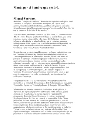 Manú, por el hombre que vendrá.
Miguel Serrano.
Bannwald, "Bosque del Destierro". Son como los espartanos en Esparta, en el
"Jardín de la Disciplina". Pero son los Asengötter, los Dioses Asen,
quienes, viniendo desde la Ciudad de Asgard han entregado un alma a las
formas humanas, que el Demiurgo corrompiera, "robotizándolas". Son ellos los
que se enamoran de las hijas de los hombres".
En el Polo Norte, en tiempos cuando el Eje de la tierra, la Columna de Gerda
-ER, IR- estaba derecha, apuntando recto hacia la Estrella Polar, y no había
estaciones sino un clima estable, y las Casas del Zodíaco no ejercían
influencia sobre Gerda, ni sobre los Dioses que la visitaban, porque no
había precesión de los equinoccios, existió el Continente de Hiperbórea, en
el lugar donde hoy reinan los hielos de la muerte. Eternamente verde,
Greenland, Tierra Verde, Vanen y Asen lo habitaban.
Hemos visto que la estrategia del Demiurgo y su Guerra pudo iniciarse con
una Explosión (el famoso Big Bang de la ciencia judía) que divide una
Totalidad pre-existente en un Universo invisible, de otra Luz. Sobre esa
partición el Demiurgo sobrepone su plagio y su falsificación, haciendo
aparecer los astros de este Cosmos, visible a los ojos de la carne, las
galaxias y los mundos cada vez más numerosos, porque el Demiurgo extiende su
plagio a expensas de los Universos de la Nada, de Espíritu, de pura
Inexistencia, revistiendo de materia al Círculo, "cuya circunferencia está
en todas partes y su centro en ninguna"... Es así como ha puesto el
"uniforme del prisionero", en su Campo de Concentración, a todo lo que
esclaviza y corrompe. Las ondas gravitacionales son las cadenas, los
grilletes del Demiurgo.
Y logrará extenderse si se lo permitiéramos. Porque todo es creación,
invención de la Voluntad. Representación de la Voluntad; en este caso, de la
Voluntad del Demiurgo. Voluntad de Poder, de Potencia; Wille zur Macht.
A la Gravitación debemos oponerle la Plasmación. A la Explosión, la
Implosión. La explosión presupone un Universo finito, limitado, que se
destruye con el agotarse de la energía expansiva y que se repite
eternamente, dentro del Eterno Retorno, en el expirar e inspirar del
Demiurgo-Brahma, del Uno, por causa de la inmortalidad de los Dioses
prisioneros, decimos nosotros. La Plasmación, por el contrario, está allí,
inmóvil, como Plasma y filamentos de Plasma, dentro o más allá de los Hoyos
Negros implosivos, de sus campos magnéticos, en un Universo-anti,
necesariamente infinito, sin comienzo ni fin, inexistente, como la Nada. Su
Tiempo es otro, se halla en reserva, muy parecido a la Eternidad. Si de
alguna manera llegara a expresarse sería en ondas electromagnéticas, que no
provienen de su esencia, sino como una reacción al contacto con las ondas
 