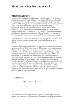 Manú, por el hombre que vendrá.
Miguel Serrano.
gravitacionales causadas por el Demiurgo. Y ambas, juntas, en su choque y
combate, revestirían la materia, lo que vendría a ser el Universo deformado
y plagiado, que nos es dado percibir desde aquí. Tampoco la gravitación es
producto del Demiurgo, sino es como una "exudación" de los Dioses, como un
dolor, al ser aprisionados en el cepo de la materia corrompida. La
Gravitación es el dolor de los Dioses. Por eso la ciencia judía desea
extenderla a todos los Universos. Pero los Dioses son un Plasma (es decir,
se han plasmado aquí), el mismo Sol es un Plasma. Y el plasma no es un gas,
ni un líquido, ni es un sólido, aunque se "plasme" en ellos y en la forma de
los astros y en la humana. Es un cuarto estado de la materia, según se cree.
Y habrá un quinto y otros más. El Viento Solar es un plasma. Saturno-Kronos
se halla rodeado por Anillos de plasma. Ellos lo sacarán un día de su
prisión.
Cada astro del firmamento es un Dios dividido por la explosión demiúrgica y
aprisionado. Sirven ahora como esclavos al Demiurgo, en espera de alcanzar
el último día del Ragnarök, cuando serán devorados por el Gran Lobo Fenrir.
Pero debajo de cada astro, en su centro intocado, hay un Dios que pena y
espera su resurrección, su transfiguración, como dentro de cada roca, de
cada planta, de cada animal. Lo hemos dicho, si el Universo demiúrgico
vuelve a recrearse, en un nuevo Kalpa, en una nueva Expiración de Brahma, en
la Rueda del Eterno Retorno, débese a que los Dioses han entregado su
energía Espiritual a ese Vampiro Oscuro. Mas, el día en que todos los Dioses
sean liberados y redimidos por el combate de los Héroes, el Demiurgo
desaparecerá para siempre, tocado por su propia destrucción, en el Big
Crunch de su propia inspiración mecánica, inevitable, devorado por su
hambre; o bien, succionado por la Implosión Divina, por ese campo magnético,
donde su pura Ilusión se actualizará.
* * *
LA DERROTA
LOS VANEN Y LOS ASEN
* * *
.../...
He aquí entonces que nos aproximamos al punto culminante y decisivo del
Drama, que cambiará el acontecer dentro del Espacio-Tiempo y también en la
 