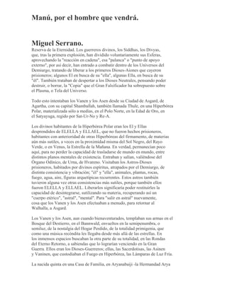 Manú, por el hombre que vendrá.
Miguel Serrano.
Reserva de la Eternidad. Los guerreros divinos, los Siddhas, los Divyas,
que, tras la primera explosión, han dividido voluntariamente sus Esferas,
aprovechando la "reacción en cadena", esa "palanca" o "punto de apoyo
externo", por así decir, han entrado a combatir dentro de los Universos del
Demiurgo, tratando de liberar a los primeros Dioses-Aiones que cayeron
prisioneros; algunos El en busca de su "ella", algunas Ella, en busca de su
"él". También trataban de despertar a los Dioses Neutrales, pensando poder
destruir, o borrar, la "Copia" que el Gran Falsificador ha sobrepuesto sobre
el Plasma, o Tela del Universo.
Todo esto intentaban los Vanen y los Asen desde su Ciudad de Asgard, de
Agartha, con su capital Shamballah, también llamada Thule, en una Hiperbórea
Polar, materializada sólo a medias, en el Polo Norte, en la Edad de Oro, en
el Satyayuga, regido por Sat-Ur-No y Re-A.
Los divinos habitantes de la Hiperbórea Polar eran los El y Ellas
desprendidos de ELELLA y ELLAEL, que no fueron hechos prisioneros,
habitantes con anterioridad de otras Hiperbóreas del firmamento, de materias
aún más sutiles, a veces en la proximidad misma del Sol Negro, del Rayo
Verde, o en Venus, la Estrella de la Mañana. En verdad, permanecían poco
aquí, para no perder la capacidad de trasladarse de mundo en mundo, entre
distintos planos mentales de existencia. Entraban y salían, valiéndose del
Órgano Odínico, de Urna, de Hvareno. Visitaban los Astros-Dioses
prisioneros, habitados por divinos espíritus, atrapados por el Demiurgo, de
distinta consistencia y vibración; "él" y "ella", animales, plantas, rocas,
fuego, agua, aire, figuras arquetípicas recurrentes. Estos astros también
tuvieron alguna vez otras consistencias más sutiles, porque también ellos
fueron ELELLA y ELLAEL. Liberarlos significaría poder restituirles la
capacidad de desintegrarse, sutilizando su materia, recuperando así un
"cuerpo etérico", "astral", "mental". Para "salir en astral" nuevamente,
cosa que los Vanen y los Asen efectuaban a menudo, para retornar al
Walhalla, a Asgard.
Los Vanen y los Asen, aun cuando bienaventurados, templaban sus armas en el
Bosque del Destierro, en el Bannwald, envueltos en la semipenumbra, o
semiluz, de la nostalgia del Hogar Perdido, de la totalidad primigenia, que
como una música recóndita les llegaba desde más allá de las estrellas. En
los inmensos espacios buscaban la otra parte de su totalidad, en las Rondas
del Eterno Retorno, a sabiendas que lo lograrían venciendo en la Gran
Guerra. Ellos eran los Dioses-Guerreros; ellas, las Sacerdotisas, las Asinen
y Vaninen, que custodiaban el Fuego en Hiperbórea, las Lámparas de Luz Fría.
La nacida quinta en una Casa de Familia, en Aryanabaiji -la Hermandad Arya
 