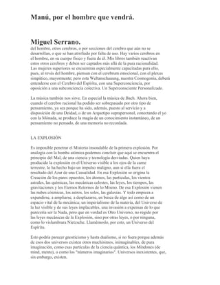 Manú, por el hombre que vendrá.
Miguel Serrano.
del hombre, otros cerebros, o por secciones del cerebro que aún no se
desarrollan, o que se han atrofiado por falta de uso. Hay varios cerebros en
el hombre, en su cuerpo físico y fuera de él. Mis libros también reactivan
estos otros cerebros y deben ser captados más allá de la pura racionalidad.
Las mujeres superiores se encuentran especialmente capacitadas para ello,
pues, al revés del hombre, piensan con el cerebrum emocional, con el plexus
simpático, mayormente; pero esta Weltanschauung, nuestra Cosmogonía, deberá
entenderse con el Cerebro del Espíritu, con una Superconciencia, por
oposición a una subconciencia colectiva. Un Superconsciente Personalizado.
La música también nos sirve. En especial la música de Bach. Ahora bien,
cuando el cerebro racional ha podido ser sobrepasado por otro tipo de
pensamiento, ya sea porque ha sido, además, puesto al servicio y a
disposición de una Deidad, o de un Arquetipo suprapersonal, conectando el yo
con la Mónada, se produce la magia de un conocimiento instantáneo, de un
pensamiento no pensado, de una memoria no recordada.
LA EXPLOSIÓN
Es imposible penetrar el Misterio insondable de la primera explosión. Por
analogía con la bomba atómica podemos concluir que aquí se encuentra el
principio del Mal, de una ciencia y tecnología desviadas. Quien haya
producido la explosión en el Universo visible a los ojos de la carne
terrestre, lo ha hecho bajo un impulso maligno, aun si ella fuera el
resultado del Azar de una Casualidad. En esa Explosión se origina la
Creación de los pares opuestos, los átomos, las partículas, los vientos
astrales, las químicas, las mecánicas celestes, las leyes, los tiempos, las
gravitaciones y los Eternos Retornos de lo Mismo. De esa Explosión vienen
las nubes cósmicas, los astros, los soles, las galaxias. Y todo empieza a
expandirse, a ampliarse, a desplazarse, en busca de algo así como de un
espacio vital de la mecánica; un imperialismo de la materia, del Universo de
la luz visible y de sus leyes implacables, una invasión a expensas de lo que
parecería ser la Nada, pero que en verdad es Otro Universo, no regido por
las leyes mecánicas de la Explosión, sino por otras leyes, o por ninguna,
como lo vislumbrara Nietzsche. Llamémoslo, por esto, un Universo del
Espíritu.
Esto podría parecer gnosticismo y hasta dualismo, si no fuera porque además
de esos dos universos existen otros muchísimos, inimaginables, de pura
imaginación, como esas partículas de la ciencia quántica, los Mindones (de
mind, mente), o como los "números imaginarios". Universos inexistentes, que,
sin embargo, existen.
 