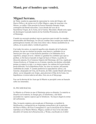 Manú, por el hombre que vendrá.
Miguel Serrano.
de Thule- tendría la capacidad de representar la visión del Origen, del
Huevo Órfico y de iniciar en el A-Mor Mágico, capaz de resucitar a los
Héroes, ya caídos. Ellas poseían la Fuerza femenina llamada Aropa,
contraparte del Bundi masculino. Licor dorado del sexo de la
Sacerdotisa-Virgen, de la Asina, de la Vanina. Mezclada a Bundi sería capaz
de desintegrar la pesada materia de las Estrellas Prisioneras, de derrotar
al Demiurgo.
Cuando era necesario producir nuevos guerreros para invadir los mundos
innumerables del Demiurgo, los Divyas creaban otros cuerpos por medio de una
partenogénesis mental, tal como Zeus diera vida a Atenea sacándola de su
cabeza, en su justa edad y vestida de guerrero.
Casi todos los astros, en especial aquellos más alejados de la Explosión
primera, los que no emitían luz propia, eran huecos y poblados en su
interior por seres que vivían historias paralelas a los habitantes de la
superficie, aunque al revés. Adentro se ganaban los combates que aquí se
perdían, se iba hacia el pasado en lugar de hacia el futuro, se giraba en
dirección opuesta. En el inmenso Imperio del Demiurgo, del Uno, regido por
Aiones-Esclavos, el Tiempo no es el mismo, marcha con distinta velocidad,
porque su espacio es más, o es menos espeso, las cadenas de la gravitación
pesan diferente. En la Hiperbórea Polar, los seres no morían, únicamente
cambiaban de estado. Y cuando perdieron la capacidad de salirse y de
transitar, despojados de Urna, de Hvareno, de Odil, cuando Bundi saltó hacia
afuera -ya no integrado con Aropa-, para procrear el Hijo de la Carne, los
hiperbóreos vivieron todavía mil años. Esto era en el Satyayuga.
Fue con la derrota de los Asen que la Muerte se precipitó como un huracán
sobre los inmortales.
EL PECADO RACIAL
La Muerte es el horno en que el Demiurgo guisa su alimento. La materia se
disuelve en la materia, la energía gira, se transforma, y del dolor
ascienden los vapores espesos que lo fortalecen.- Su mayor alegría la extrae
del sufrimiento.
Mas, la muerte orgánica, provocada por el Demiurgo, es también la
falsificación y corrupción de un Arquetipo extraceleste (¿de la partición
del Huevo Órfico, del Eros Cosmogónico?), que la iniciación de los Héroes
reproduce en la Muerte Mística, Mágica, cuando al Aryo le ha sido dado
descubrir el Camino de la Resurrección, y Wotan, crucificado en el árbol
 