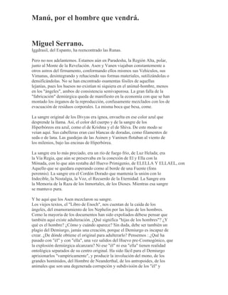 Manú, por el hombre que vendrá.
Miguel Serrano.
Iggdrasil, del Espanto, ha reencontrado las Runas.
Pero no nos adelantemos. Estamos aún en Paradesha, la Región Alta, polar,
junto al Monte de la Revelación. Asen y Vanen viajaban constantemente a
otros astros del firmamento, conformando ellos mismos sus Vehículos, sus
Vimanas, desintegrando y rehaciendo sus formas materiales, sutilizándolas o
densificándolas. No se han encontrado osamentas fósiles de aquellas
lejanías, pues los huesos no existían ni siquiera en el animal-hombre, menos
en los "ángeles", ambos de consistencia semivaporosa. La gran falla de la
"fabricación" demiúrgica queda de manifiesto en la economía con que se han
montado los órganos de la reproducción, confusamente mezclados con los de
evacuación de residuos corporales. La misma boca que besa, come.
La sangre original de los Divyas era ígnea, envuelta en ese color azul que
desprende la llama. Así, el color del cuerpo y de la sangre de los
Hiperbóreos era azul, como el de Krishna y el de Shiva. De este modo se
veían aquí. Sus cabelleras eran casi blancas de doradas, como filamentos de
seda o de lana. Las guedejas de las Asinen y Vaninen flotaban al viento de
los milenios, bajo las encinas de Hiperbórea.
La sangre era lo más preciado, era un río de fuego frío, de Luz Helada; era
la Vía Regia, que aún se preservaba en la conexión de El y Ella con la
Mónada, con lo que aún restaba del Huevo Primigenio, de ELELLA Y ELLAEL, con
Aquello que se quedara esperando como al borde de una Fuente (fons
perennis). La sangre era el Cordón Dorado que mantenía la unión con lo
Indecible, la Nostalgia, la Voz, el Recuerdo de la Eternidad. La Sangre era
la Memoria de la Raza de los Inmortales, de los Dioses. Mientras esa sangre
se mantuvo pura.
Y he aquí que los Asen mezclaron su sangre.
Los viejos textos, el "Libro de Enoch", nos cuentan de la caída de los
ángeles, del enamoramiento de los Nephelin por las hijas de los hombres.
Como la mayoría de los documentos han sido expoliados débese pensar que
también aquí existe adulteración. ¿Qué significa "hijas de los hombres"? ¿Y
qué es el hombre? ¿Cómo y cuándo aparece? Sin duda, debe ser también un
plagio del Demiurgo, jamás una creación, porque el Demiurgo es incapaz de
crear. ¿De dónde obtiene el original para adulterarlo? Pensemos : ¿Qué ha
pasado con "él" y con "ella", una vez salidos del Huevo pre-Cosmogónico, que
la explosión demiúrgica alcanzara? Ni ese "él" ni esa "ella" tienen realidad
ontológica separados de su centro original. Ha sido fácil para el Demiurgo
aprisionarlos "vampíricamente", y producir la involución del mono, de los
grandes homínidos, del Hombre de Neanderthal, de los antropoides, de los
animales que son una degenerada corrupción y subdivisión de los "él" y
 