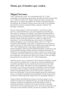 Manú, por el hombre que vendrá.
Miguel Serrano.
"ellas", falsificación y copia. Así, la Humanidad sería "él" y "ellas"
corrompidos por el Demiurgo, aprisionados, devenidos mortales, He aquí Adán
y Eva. Adán, el "hombre rojo", hecho a imagen de Lucifer, corrupción de
Odín, pero sin la materia incorruptible, de verdadera Vajra Roja (producto
de la Rubedo, de la Alquimia Tántrica), dura como el rubí. Eva, corrupción
de Lilith-Freya. Son los animales-hombres, máquinas "robóticas" del
Demiurgo, su alimento.
Pero esa "mujer humana", "hija de los hombres" y de la tierra, en algo
preserva su primordial belleza, en un cierto magnetismo irresistible, que
fuera capaz de "enamorar a los ángeles", una sustancia femenina abisal. A
causa de la muerte, el Demiurgo ha debido dotarla de órganos físicos de la
reproducción, que le permiten multiplicar su alimento, y que son capaces de
mezclar el placer intenso del orgasmo con el dolor y la sangre de los
nacimientos. Así evita el Demiurgo que con la muerte su "combustible"
también desaparezca. Con el nacimiento obliga a otros "él" y "ellas" a
encarnarse, aprisionándolos en sus redes. La energía capaz de crear nuevos
cuerpos y dar nuevas vidas, el Demiurgo la obtiene de esa sangre ígnea que
"él" y "ella" también poseían, fuego mágico desprendido del Eros
proto-Cosmogónico, potencia que han llamado Kundalini, en sánscrito, y que
es uña Serpiente de fuego y plumas de fuego, la Serpiente del Paraíso, de
Hiperbórea, una pequeñísima parte de la cual se expresa en la energía sexual
y una mayor en la Fuerza Odil, con la que Zeus creara a Atenea, Corrompida
por el Demiurgo, será capaz de dar vida a nuevos cuerpos, como una trampa
para aprisionar en su materia a los "él" y "ellas" trashumantes.
¿Qué hizo que los Asen se "enamoraran" de las hijas de los hombres, cayendo
en las redes de la reproducción? La leyenda nos cuenta que Hiperbórea se
encontraba separada de los otros continentes de esta tierra por un Cordón
Dorado -de oro y plata-. Más allá de esos límites habitaban las "hijas de
los hombres". Los Asen las vieron un día y no pudieron resistir la tentación
de amarlas. Debió ser también el Demiurgo quien dotara a los Asen de los
órganos de la reproducción física, de que ellos carecían. ¿Significó un
pacto con el Demiurgo? ¿0 fue un riesgo aceptado, puesto que conllevaba la
muerte y el peligro de la pérdida de la inmortalidad? ¿Riesgo inmenso, pero
que ofrecía a cambio algo jamás soñado ni por los más grandes utopistas...?
Tampoco habría sido difícil para los divinos Asen hacer aparecer en sus
cuerpos los órganos de la reproducción física, por medio del poder de Odil;
separados al comienzo de cualquiera otra función biológica, hasta su
corrupción demiúrgica. El Mito nos revela que los divinos no pensaban
valerse del sexo de un modo permanente. Zeus -el Ziso de los germanos- crea
un hijo de la carne, Hefestos-Vulcano, que nace feo y deforme. Por ello lo
 