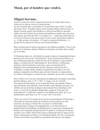Manú, por el hombre que vendrá.
Miguel Serrano.
arroja al centro de la tierra y deja de procrear de ese modo. Hará nacer a
Atenea de su cabeza, como ya lo hemos dicho.
ace casi cuarenta años, así relataba en "Ni por Mar ni por Tierra" la caída
del divino Asen: "Viéndola reposar sobre el primer Monte sobreviviente, el
Monte Cassuati, donde cinco hombres se salvaron del Diluvio, descubre
reflejos de cielo. Dentro de esa forma está también su mundo; pero más duro,
más espeso, más lleno de dolor. Y el Angel cae..." "¿Qué gran caída hubo en
el Universo? Parece como que la tierra es una escoria, que nuestro mundo lo
es... Caída, primero, involución... El Angel se enamora del hombre... el
pecado fue la unión de los Dioses con el animal-hombre..."
Hace cuarenta años la misma concepción, casi idénticas palabras. Venía yo de
vuelta de la Antártica, donde el Hitlerismo Esotérico me había sido revelado
por el Avatãra.
El Demiurgo nada crea. ¿De dónde ha sacado, entonces, la capacidad de hacer
aparecer seres nuevos por "inseminación"? Pues, procreación artificial es la
que el Demiurgo logra por medio del sexo de los humanos. Copia también,
plagio y corrupción de la "partenogénesis" de los Dioses. Al Demiurgo
pertenece sólo la Explosión, la división, como revertimiento de la
Implosión, del ensimismamiento divino. Partición, destrucción de la
Totalidad. Lo hemos dicho, también su Explosión ha venido a servir de
palanca o trampolín a los Dioses para salir por la herida o ventana abierta
en el Huevo Primigenio, en busca de una "cantidad" que por allí se escapara.
Pero el Huevo no se ha roto, únicamente ha adelgazado sus paredes como para
permitir filtrarse, salir, a "él" y "ella". Y, luego, a los El y las Ella.
Esa aparente herida abierta, ya no cicatrizará jamás, aun cuando el Huevo
siga existiendo como Mónada, como Purusha, como Morada Ancestral. Así,
también, de este prototipo se plagia la procreación física demiúrgica. Del
ovario, a través de sus paredes adelgazadas, escapa un óvulo que será
alcanzado por la "explosión" seminal; se ha filtrado una célula, que es ya
predestinada a aprisionar a un "él" o a una "ella" en la tierra.
¿Qué es el semen? Es la sangre de los divinos succionada por el Demiurgo y
convertida en sustancia espesa de luz blanca con la ayuda de un Aion
prisionero, de Surya, el Sol de Oro. El semen es la Runa Odal
transustanciada, el Fuego Azul empalidecido, es el robo del Gral, el
aniquilamiento de Kundalini, el debilitamiento y muerte de la Serpiente del
Paraíso, de la Serpiente de Quetzalcóatl. El semen es el Poder de los Dioses
arrojado a una sentina. Otra forma en que el Demiurgo bebe la sangre de los
Dioses, destruyendo su Poder y su Voluntad Creadora. Por ello, la iniciación
Tántrica de la India Aria prohíbe la eyaculación del semen a sus adeptos,
 