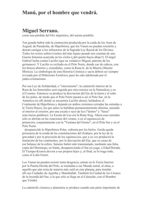 Manú, por el hombre que vendrá.
Miguel Serrano.
como una pérdida del Oro alquímico, del aurum potabile.
Tan grande habrá sido la conmoción producida por la caída de los Asen de
Asgard, de Paradesha, de Hiperbórea, que los Vanen no pueden resistirlo y
desean castigar a los infractores de la Sagrada Ley Racial de los Divinos.
Todos los textos sobrevivientes del más lejano pasado nos cuentan de una
Guerra Inmensa acaecida en los cielos (¿del quinto hacia abajo?). El ángel
Gabriel lucha contra Lucifer (que en verdad es Miguel, patrono de los
germanos). Y Lucifer es exiliado en el Polo Norte, donde cae de cabeza, con
los brazos abiertos y extendidos, como la Runa Ir, de la Muerte (Muerte
Mística). La simbología de esta Historia Cósmica y sacra deberá ser siempre
revisada por el Hitlerismo Esotérico, pues ha sido adulterada por el
judeo-cristianismo.
Por esa Ley de Solidaridad, o "sincronismo", la catástrofe interior de la
Raza de los Inmortales será seguida por otra exterior en la Naturaleza y en
el Cosmos. Entonces se produce la desviación del Eje de la tierra y el salto
de los polos, de modo que el Polo Norte pasará a ser el Polo Sur, en la
Antártica (es allí donde se encuentra Lucifer ahora), helándose el
Continente de Hiperbórea y dejando en ambos extremos cerradas las entradas a
la Tierra Hueca, las que antes se hallaban permanentemente abiertas, uniendo
el interior al exterior, por una escala o rayo de luz ("dentro" y "fuera"
eran meras palabras). La Escala de Luz era la Runa Sieg. Ahora esas entradas
sólo se abrirán en las estaciones del verano, o en el equinoccio de
primavera, conjuntamente con la "Ventana del Ozono", en el Polo Sur y en el
Polo Norte.
desaparecido la Hiperbórea Polar, cubierta por los hielos. Gerda queda
prisionera de la ronda de las constelaciones del Zodíaco, por la ley de la
gravedad y por la precesión de los equinoccios, que a su vez producirá la
traslación de los continentes, por la desviación del Eje, que es causa de
ese balance de la esfera. Saturno habrá sido transmutado, mediante una falsa
copia del Demiurgo, en Satán, desapareciendo el Sat-ya-yuga, o Edad Dorada.
El Tiempo-Kronos devora a sus propios hijos y, al final, se lo traga todo,
como el Lobo Fenrir.
Los Vanen no pueden resistir tanta desgracia, entran en la Tierra Interior
por la Puerta-Herida del Polo, se trasladan a ese Mundo astral, al alma, a
aquello que aún resta de materia más sutil en este planeta, para instalar
allí sus Ciudades de Agartha y Shamballah. También la Ciudad de los Césares
de la leyenda del Sur, a la que sólo se llega en el Caleuche; con el Hombre
que Vendrá.
La catástrofe cósmica y planetaria se produce cuando una parte importante de
 