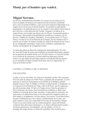 Manú, por el hombre que vendrá.
Miguel Serrano.
los divinos, profundamente distraídos en su amor con las mujeres de la
tierra, ha dejado de luchar por la regeneración de la materia, perdiendo
poco a poco la potencia Odínica, y por causa de la impureza depositada en su
sangre con la mezcla con el animal-hombre. Así pierden la capacidad de
desintegrarse, no pudiendo pasar con sus cuerpos a otros planos menos densos
del Universo y a otra dirección del Tiempo. Llegarán a olvidarse de su
origen divino, sin recordar que fueron una vez Dioses. Se pensarán iguales a
los mortales. Han perdido la posibilidad de restablecer el contacto con los
Divyas o Siddhas de Agartha y Shamballa. Ya no podrán entrar a la Tierra
Hueca, ni oirán la Voz en la Memoria de la Sangre, por las impurezas de la
mezcla con el Sudra. Se habrán olvidado de Asgard, del Paraíso de los Asen y
de sus antepasados inmortales. Serán así los verdaderos expulsados del
Paraíso, de Paradesha, de la Hiperbórea Polar.
La tierra gira ahora en dirección contrapuesta, dextrógiramente. Por ello,
los seres del Éxodo llevarán como Emblema la Swástika Dextrógira, guiados
por un guerrero de nombre Rama, en la Era del Carnero. La tierra ha entrado
en el círculo de las estaciones; el clima estable ha dado paso al clima
cíclico. Los que algún día pretendan regresar a Paradesha deberán hacerlo
con la Swástika Levógira, girando hacia atrás, hacia el origen polar. El
Guía será Wotan-Lucifer.
LUCIFER, LA ESTRELLA DE LA MAÑANA
LOS GIGANTES
Lucifer es la Luz más Bella. Los cátaros lo llamaban Lucibel. Sólo una parte
de El ha caído de cabeza en el Polo Norte, quedando allí encadenado. Lo más
esencial, lo mejor de Sí permanece en la Estrella de la Mañana, también
llamada Venus y Frija. Es Baldur, es Wotan, es Quetzalcóatl, es Baphomet. Es
la Virgen de la Constelación de Virgo, sobre la de Piscis, que ha regido por
dos mil doscientos años. El Sol es la Virgen en Leo. Para los germanos el
Sol es femenino, die Sonne. Pero la Estrella de la Mañana es doble, pues
también es la Estrella de la Tarde. Oyeihue y Yepun para los araucanos. Se
representa en la doble Runa Sieg, en los dos guerreros templarios sobre un
solo caballo y en Baphomet, con una cabeza y dos rostros. Es un Dios-Diosa,
un gran Combatiente que vino a fijarse voluntariamente en el cielo, casi
justo cuando el Asen cayó enamorado de las hijas de los hombres. Porque
Venus no era una estrella, sino un cometa peregrino, viajero del infinito,
venido de fuera del espacio demiúrgico, y se detuvo allí para poder ayudar a
los héroes prisioneros, recordándoles, con sus señales y su luz, la
nostalgia del origen divino y el dolor de la pérdida. Esto sucedería poco
 