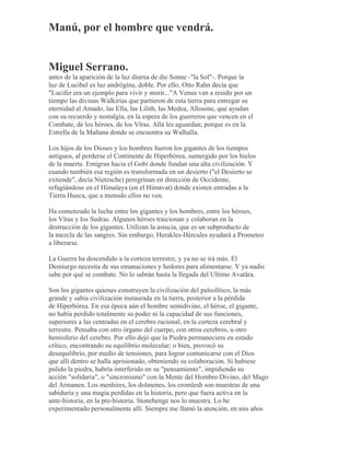 Manú, por el hombre que vendrá.
Miguel Serrano.
antes de la aparición de la luz diurna de die Sonne -"la Sol"-. Porque la
luz de Lucibel es luz andrógina, doble. Por ello, Otto Rahn decía que
"Lucifer era un ejemplo para vivir y morir..."A Venus van a residir por un
tiempo las divinas Walkirias que partieron de esta tierra para entregar su
eternidad al Amado, las Ella, las Lilith, las Medea, Allouine, que ayudan
con su recuerdo y nostalgia, en la espera de los guerreros que vencen en el
Combate, de los héroes, de los Vîras. Allá les aguardan; porque es en la
Estrella de la Mañana donde se encuentra su Walhalla.
Los hijos de los Dioses y los hombres fueron los gigantes de los tiempos
antiguos, al perderse el Continente de Hiperbórea, sumergido por los hielos
de la muerte. Emigran hacia el Gobi donde fundan una alta civilización. Y
cuando también esa región es transformada en un desierto ("el Desierto se
extiende", decía Nietzsche) peregrinan en dirección de Occidente,
refugiándose en el Himalaya (en el Himavat) donde existen entradas a la
Tierra Hueca, que a menudo ellos no ven.
Ha comenzado la lucha entre los gigantes y los hombres, entre los héroes,
los Vîras y los Sudras. Algunos héroes traicionan y colaboran en la
destrucción de los gigantes. Utilizan la astucia, que es un subproducto de
la mezcla de las sangres. Sin embargo, Herakles-Hércules ayudará a Prometeo
a liberarse.
La Guerra ha descendido a la corteza terrestre, y ya no se irá más. El
Demiurgo necesita de sus emanaciones y hedores para alimentarse. Y ya nadie
sabe por qué se combate. No lo sabrán hasta la llegada del Ultimo Avatãra.
Son los gigantes quienes construyen la civilización del paleolítico, la más
grande y sabia civilización instaurada en la tierra, posterior a la pérdida
de Hiperbórea. En esa época aún el hombre semidivino, el héroe, el gigante,
no había perdido totalmente su poder ni la capacidad de sus funciones,
superiores a las centradas en el cerebro racional, en la corteza cerebral y
terrestre. Pensaba con otro órgano del cuerpo, con otros cerebros, u otro
hemisferio del cerebro. Por ello dejó que la Piedra permaneciera en estado
crítico, encontrando su equilibrio molecular; o bien, provocó su
desequilibrio, por medio de tensiones, para lograr comunicarse con el Dios
que allí dentro se halla aprisionado, obteniendo su colaboración. Si hubiese
pulido la piedra, habría interferido en su "pensamiento", impidiendo su
acción "solidaria", o "sincronismo" con la Mente del Hombre-Divino, del Mago
del Armanen. Los menhires, los dolmenes, los cromlesh son muestras de una
sabiduría y una magia perdidas en la historia, pero que fuera activa en la
ante-historia, en la pre-historia. Stonehenge nos lo muestra. Lo he
experimentado personalmente allí. Siempre me llamó la atención, en mis años
 