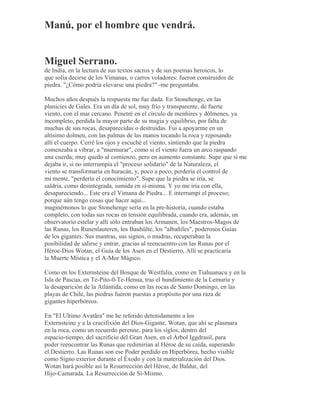 Manú, por el hombre que vendrá.
Miguel Serrano.
de India, en la lectura de sus textos sacros y de sus poemas heroicos, lo
que solía decirse de los Vimanas, o carros voladores: fueron construidos de
piedra. "¿Cómo podría elevarse una piedra?" -me preguntaba.
Muchos años después la respuesta me fue dada. En Stonehenge, en las
planicies de Gales. Era un día de sol, muy frío y transparente, de fuerte
viento, con el mar cercano. Penetré en el círculo de menhires y dólmenes, ya
incompleto, perdida la mayor parte de su magia y equilibrio, por falta de
muchas de sus rocas, desaparecidas o destruidas. Fui a apoyarme en un
altísimo dolmen, con las palmas de las manos tocando la roca y reposando
allí el cuerpo. Cerré los ojos y escuché el viento, sintiendo que la piedra
comenzaba a vibrar, a "murmurar", como si el viento fuera un arco raspando
una cuerda; muy quedo al comienzo, pero en aumento constante. Supe que si me
dejaba ir, si no interrumpía el "proceso solidario" de la Naturaleza, el
viento se transformaría en huracán, y, poco a poco, perdería el control de
mi mente, "perdería el conocimiento". Supe que la piedra se iría, se
saldría, como desintegrada, sumida en sí-misma. Y yo me iría con ella,
desapareciendo... Este era el Vimana de Piedra... E interrumpí el proceso;
porque aún tengo cosas que hacer aquí...
maginémonos lo que Stonehenge sería en la pre-historia, cuando estaba
completo, con todas sus rocas en tensión equilibrada, cuando era, además, un
observatorio estelar y allí sólo entraban los Armanen, los Maestros-Magos de
las Runas, los Runenlauteren, los Bauhülte, los "albañiles", poderosos Guías
de los gigantes. Sus mantras, sus signos, o mudras, recuperaban la
posibilidad de salirse y entrar, gracias al reencuentro con las Runas por el
Héroe-Dios Wotan, el Guía de los Asen en el Destierro, Allí se practicaría
la Muerte Mística y el A-Mor Mágico.
Como en los Externsteine del Bosque de Westfalia, como en Tiahuanacu y en la
Isla de Pascua, en Te-Pito-0-Te-Henua, tras el hundimiento de la Lemuria y
la desaparición de la Atlántida, como en las rocas de Santo Domingo, en las
playas de Chile, las piedras fueron puestas a propósito por una raza de
gigantes hiperbóreos.
En "El Ultimo Avatãra" me he referido detenidamente a los
Externsteine y a la crucifixión del Dios-Gigante, Wotan, que ahí se plasmara
en la roca, como un recuerdo perenne, para los siglos, dentro del
espacio-tiempo, del sacrificio del Gran Asen, en el Árbol Iggdrasil, para
poder reencontrar las Runas que redimirían al Héroe de su caída, superando
el Destierro. Las Runas son ese Poder perdido en Hiperbórea, hecho visible
como Signo exterior durante el Éxodo y con la materialización del Dios.
Wotan hará posible así la Resurrección del Héroe, de Baldur, del
Hijo-Camarada. La Resurrección de Sí-Mismo.
 