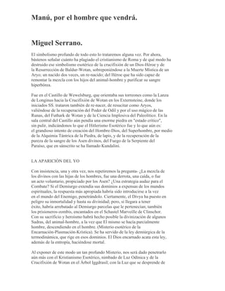 Manú, por el hombre que vendrá.
Miguel Serrano.
El simbolismo profundo de todo esto lo trataremos alguna vez. Por ahora,
bástenos señalar cuánto ha plagiado el cristianismo de Roma y de qué modo ha
destruido ese simbolismo esotérico de la crucifixión de un Dios-Héroe y de
la Resurrección de Baldur-Wotan, sobreponiéndose a la Muerte Mística de un
Aryo; un nacido dos veces, un re-nacido; del Héroe que ha sido capaz de
remontar la mezcla con los hijos del animal-hombre y purificar su sangre
hiperbórea.
Fue en el Castillo de Wewelsburg, que orientaba sus torreones como la Lanza
de Longinus hacia la Crucifixión de Wotan en los Externsteine, donde los
iniciados SS. trataron también de re-nacer, de resucitar como Aryos,
valiéndose de la recuperación del Poder de Odil y por el uso mágico de las
Runas, del Futhark de Wotan y de la Ciencia Implosiva del Paleolítico. En la
sala central del Castillo aún pendía una enorme piedra en "estado crítico",
sin pulir, indicándonos lo que el Hitlerismo Esotérico fue y lo que aún es:
el grandioso intento de creación del Hombre-Dios, del Superhombre, por medio
de la Alquimia Tántrica de la Piedra, de lapis, y de la recuperación de la
pureza de la sangre de los Asen divinos, del Fuego de la Serpiente del
Paraíso, que en sánscrito se ha llamado Kundalini.
LA APARICIÓN DEL YO
Con insistencia, una y otra vez, nos repetiremos la pregunta- ¿La mezcla de
los divinos con las hijas de los hombres, fue una derrota, una caída, o fue
un acto voluntario, propiciado por los Asen? ¿Una estrategia audaz para el
Combate? Si el Demiurgo extendía sus dominios a expensas de los mundos
espirituales, la respuesta más apropiada habría sido introducirse a la vez
en el mundo del Enemigo, penetrándolo. Ciertamente, el Divya ha puesto en
peligro su inmortalidad y hasta su divinidad; pero, si llegara a tener
éxito, habría arrebatado al Demiurgo parcelas que le pertenecían; también
los prisioneros-zombis, encantados en el Schastel Marveille de Clinschor.
Con su sacrificio y heroísmo habrá hecho posible la divinización de algunos
Sudras, del animal-hombre, a la vez que El mismo se hacía parcialmente
hombre, descendiendo en el hombre. (Misterio esotérico de la
Encarnación-Plasmación-Krística). Se ha servido de la ley demiúrgica de la
termodinámica, que rige en esos dominios. El Dios encarnado acata esta ley,
además de la entropía, haciéndose mortal.
Al exponer de este modo un tan profundo Misterio, nos será dado penetrarlo
aún más con el Kristianismo Esotérico, nimbado de Luz Odínica y de la
Crucifixión de Wotan en el Árbol Iggdrasil; con la Luz que se desprende de
 