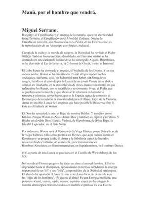 Manú, por el hombre que vendrá.
Miguel Serrano.
Hangatyr, el Crucificado en el mundo de la materia, que con anterioridad
fuera Tyrkreis, el Crucificado en el Árbol del Zodíaco. Porque la
Crucifixión terrestre, esa Plasmación en la Piedra de los Externsteine, es
la reproducción de un Arquetipo astrológico, zodiacal.
Cumplida la caída y la mezcla de sangres, la Divinidad ha perdido el Poder
0dílico. Todo se ha oscurecido, obnubilado, su Universo mismo se ha
destruido en una catástrofe solidaria; se ha sumergido Asgard, Hiperbórea,
se ha desviado el Eje de la tierra, la Columna de Gerda, Irmin, el Irminsul.
El Lobo Fenrir ha devorado el mundo, el Walhalla de los Dioses. Y en esa
oscura noche, Wotan se ha crucificado. Pende allí por nueve noches
zodiacales, sufriente, solo, sin hidromiel para beber, sin Soma de su
sangre, herido en el costado por la Lanza de un joven Vanen en su shakra
cordial, en Anahatha, en la constelación de Aries, hasta el momento en que
redescubre las Runas, por su sacrificio y su tormento. 0 sea, el Poder que
se perdiera con la mezcla y que ahora se le retornará en la materia
terrestre y cósmica, como Signo, que es la Espada capaz de combatir al
Demiurgo y de recuperar la inmortalidad para el Héroe. Rayo de la Victoria,
Arma invencible, Lanza de Longinus que hace posible la Resurrección (1).
Este es el Futhark de Wotan.
El Dios ha resucitado como el Hijo, de nombre Baldur. Y también como
Kristos. Porque Wotan es Zeus-Donar-Thor y también es Júpiter y es Shiva. Y
Baldur es el rubio Dios Blanco, Vishnú, de Hiperbórea, de Sveta Dipa, la
Isla del Esplendor, en el Polo Norte.
Por todo esto, Wotan será el Maestro de la Yoga Rúnica, como Shiva lo es de
la Yoga Tántrica. Ellos entregarán a los Héroes, que aquí luchan contra el
Demiurgo y su propia caída, el Arma y la Sabiduría capaz de hacerlos
resucitar desde el abismo de su mezcla, para transmutarse en
Hombres-Absolutos, en Sonnenmenschen, en Superhombres, en Hombres-Dioses.
(1) La punta de esta Lanza se guardaba en el Castillo de Wewelsburg, de los
S.S.
No ha sido el Demiurgo quien ha dado un alma al animal-hombre. El lo ha
degradado hasta el chimpancé, aprisionando en formas decadentes la energía
impersonal de un "él" y una "ella", desprendidos de la Divinidad Andrógina.
El alma la ha aportado el Asen divino, con el sacrificio de la mezcla con
las "hijas de los hombres". ¿Y qué es el alma? Es una Energía implícita, una
potencia -Geist, viento, soplo, neuma, espíritu- capaz de desintegrar la
materia demiúrgica, transmutándola en materia espiritual. Es esa Fuerza
 