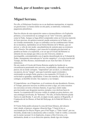 Manú, por el hombre que vendrá.
Miguel Serrano.
Por ello, el Hitlerismo Esotérico no es un dualismo maniqueísta, ni siquiera
un gnosticismo. Lo hemos dicho en otra parte, es tantrismo, wotanismo,
paganismo pluralístico.
Para los efectos de esta exposición vamos a circunscribirnos a la Explosión
primera y a la extensión de su contagio en un "otro" Universo, apreciado
como la Nada. Aunque se haga difícil comprender cómo un Universo material,
de leyes precisas, de química esencial, pueda sostenerse en la Nada, a no
ser creando eternamente, lo que se contradice con las combinaciones finitas
de su mecánica, repitiéndose en un Eterno Retorno de lo Mismo, que así
provee -y sólo de este modo- una plataforma de sustento para su existencia
real o ilusoria. Sin embargo, y por causa de la entropía gravitacional, se
pondría un límite a la expansión, a no ser que el Círculo del Retorno se
alimente de esa energía que roba a ese otro Universo, donde es
inextinguible, corrompiéndolo con el apetito desenfrenado de su Voluntad de
Poder, eternamente renovada por la "acción vampírica" y la esclavización del
Tiempo, del Dios Kronos, transformado en un Aion Servidor. El Zervan
mitraístico.
De este modo el Círculo del Eterno Retorno amplía los bordes de su
circunferencia penetrando otro universo, invadiéndolo, alterando su prístina
pureza; de un modo corruptor, "imperialista" por así decir, se alimenta de
esa pureza, de esa "sangre", para que le permita seguir existiendo y
eternizando su energía finita, gracias a esa expansión. El Círculo y la
esclavitud se agrandan, repitiéndose. Como una mancha, el Mal extiende su
contagio, su horrible invento. Sus espacios y sus tiempos.
El imperialismo -no el Imperium- es el comienzo de una decadencia. Kronos,
el Tiempo, pareciera moverse en órbita en torno a algo, así como nosotros
nos movemos en torno a Kronos-Saturno, lo que hace emitir ondas
gravitacionales que desgastan nuestras energías y nos deslizan hacia la
muerte. La expansión del Universo visible se cumple en giros tácticos, con
una estrategia envolvente, de "bolsones". Por ello, el Eterno Retorno pierde
fuerza en cada Ronda, Y, por allí, en algún recodo, aparece el Ragnarök, el
Crepúsculo de los Dioses, al final del Kaliyuga, de la Edad del Hierro, la
actual.
El Viento Solar podría alcanzar la zona del Gran Silencio, del silencio
total, donde, al parecer, ninguna vibración llega. Y hasta la luz es
succionada por los Hoyos Negros, por el Sol Negro, o "Tubo Astral", por esa
Swástika, donde todo se desmorona sobre sí mismo. Todo lo visible y conocido
por la mente racional. Es la Implosión, el paso a Otro Universo, a la
antimateria, donde se va en dirección opuesta, donde rige otro tiempo.
 