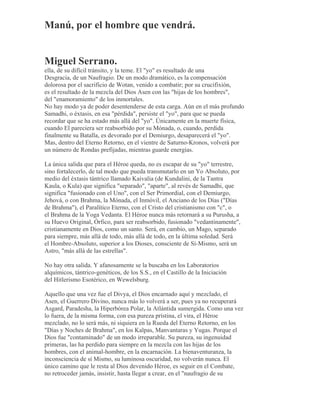 Manú, por el hombre que vendrá.
Miguel Serrano.
ella, de su difícil tránsito, y la teme. El "yo" es resultado de una
Desgracia, de un Naufragio. De un modo dramático, es la compensación
dolorosa por el sacrificio de Wotan, venido a combatir; por su crucifixión,
es el resultado de la mezcla del Dios Asen con las "hijas de los hombres",
del "enamoramiento" de los inmortales.
No hay modo ya de poder desentenderse de esta carga. Aún en el más profundo
Samadhi, o éxtasis, en esa "pérdida", persiste el "yo", para que se pueda
recordar que se ha estado más allá del "yo". Únicamente en la muerte física,
cuando El pareciera ser reabsorbido por su Mónada, o, cuando, perdida
finalmente su Batalla, es devorado por el Demiurgo, desaparecerá el "yo".
Mas, dentro del Eterno Retorno, en el vientre de Saturno-Kronos, volverá por
un número de Rondas prefijadas, mientras guarde energías.
La única salida que para el Héroe queda, no es escapar de su "yo" terrestre,
sino fortalecerlo, de tal modo que pueda transmutarlo en un Yo Absoluto, por
medio del éxtasis tántrico llamado Kaivalia (de Kundalini, de la Tantra
Kaula, o Kula) que significa "separado", "aparte", al revés de Samadhi, que
significa "fusionado con el Uno", con el Ser Primordial, con el Demiurgo,
Jehová, o con Brahma, la Mónada, el Inmóvil, el Anciano de los Días ("Días
de Brahma"), el Paralítico Eterno, con el Cristo del cristianismo con "c", o
el Brahma de la Yoga Vedanta. El Héroe nunca más retornará a su Purusha, a
su Huevo Original, Órfico, para ser reabsorbido, fusionado "vedantinamente",
cristianamente en Dios, como un santo. Será, en cambio, un Mago, separado
para siempre, más allá de todo, más allá de todo, en la última soledad. Será
el Hombre-Absoluto, superior a los Dioses, consciente de Sí-Mismo, será un
Astro, "más allá de las estrellas".
No hay otra salida. Y afanosamente se la buscaba en los Laboratorios
alquímicos, tántrico-genéticos, de los S.S., en el Castillo de la Iniciación
del Hitlerismo Esotérico, en Wewelsburg.
Aquello que una vez fue el Divya, el Dios encarnado aquí y mezclado, el
Asen, el Guerrero Divino, nunca más lo volverá a ser, pues ya no recuperará
Asgard, Paradesha, la Hiperbórea Polar, la Atlántida sumergida. Como una vez
lo fuera, de la misma forma, con esa pureza prístina, el vira, el Héroe
mezclado, no lo será más, ni siquiera en la Rueda del Eterno Retorno, en los
"Días y Noches de Brahma", en los Kalpas, Manvantaras y Yugas. Porque el
Dios fue "contaminado" de un modo irreparable. Su pureza, su ingenuidad
primeras, las ha perdido para siempre en la mezcla con las hijas de los
hombres, con el animal-hombre, en la encarnación. La bienaventuranza, la
inconsciencia de sí Mismo, su luminosa oscuridad, no volverán nunca. El
único camino que le resta al Dios devenido Héroe, es seguir en el Combate,
no retroceder jamás, insistir, hasta llegar a crear, en el "naufragio de su
 