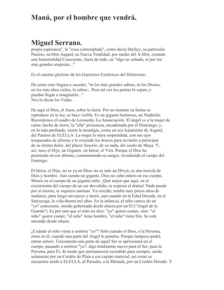Manú, por el hombre que vendrá.
Miguel Serrano.
propia esperanza", la "cosa contemplada", como decía Shelley, su particular
Paraíso, su Otra Asgard, su Nueva Totalidad, por medio del A-Mor, creando
una Inmortalidad Consciente, fuera de todo, en "algo no soñado, ni por los
más grandes utopistas..."
Es el camino glorioso de los Guerreros Esotéricos del Hitlerismo.
De cómo esto llegara a suceder, "ni los más grandes sabios, ni los Dioses,
en los más altos cielos, lo saben... Pero tal vez los poetas lo sepan, o
puedan llegar a imaginarlo..."
Nos lo dicen los Vedas.
He aquí el Dios, el Asen, sobre la tierra. Por un instante su forma se
reproduce en la luz, se hace visible. Es un gigante luminoso, un Nephelin.
Recordemos el cuadro de Leonardo, La Anunciación. El ángel ve a la mujer de
carne, hecha de tierra, la "ella" prisionera, encadenada por el Demiurgo, y,
en lo más profundo, siente la nostalgia, como un eco lejanísimo de Asgard,
del Paraíso de ELELLA. La mujer lo mira sorprendida, con sus ojos
traspasados de abismo y le extiende los brazos para invitarlo a participar
de su íntimo dolor, del placer ilusorio, de su nada, del sueño de Maya. Y,
así, nace el Hijo, un Gigante, un héroe; el Vira. Porque el Dios ha
penetrado en ese abismo, contaminando su sangre, invadiendo el campo del
Enemigo.
El héroe, el Hijo, no es ya un Dios, no es más un Divya; es una mezcla de
Dios y hombre. Aún siendo un gigante, Dios no cabe entero en ese cuerpo.
Menos en el cuerpo de un gigante-niño. ¡Qué mejor que aquí, en el
crecimiento del cuerpo de un ser desvalido, se expresa el drama! Nada puede
por sí mismo, ni siquiera caminar. Ya crecido, tendrá muy pocos años de
madurez, para luego envejecer y morir, aun cuando en la Edad Dorada, en el
Satyayuga, la vida durara mil años. En la infancia, el niño carece de un
"yo" consciente, siendo gobernado desde afuera por un El ("Angel de la
Guarda"). Es por esto que el niño no dice: "yo" quiero comer, sino: "el
niño" quiere comer, "el niño" tiene hambre, "el niño" tiene frío. Se está
mirando desde afuera.
¿Cuándo el niño viene a sentirse "yo"? Sólo cuando el Dios, o la Persona,
entra en él, cuando una parte del Angel lo penetra. Porque tampoco podrá
entrar entero. Únicamente una parte de aquel Ser se aprisionará en el
cuerpo, pasando a sentirse "yo", algo totalmente nuevo para el Ser, para la
Persona, para El, de modo que permanecerá escindido para siempre, unido
solamente por un Cordón de Plata a ese cuerpo material, así como se
encuentra unido a ELELLA, al Purusha, a la Mónada, por un Cordón Dorado. Y
 