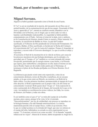 Manú, por el hombre que vendrá.
Miguel Serrano.
Alguien se habrá quedado esperando como al borde de una Fuente.
El "yo" es así un resultado de la mezcla, del encuentro de un Dios con el
animal-hombre, de la contaminación de una divina sangre. Encarnado el Dios
Asen y aparecido el "yo", entrará en conflicto mortal, dramático con la
Divinidad, con la Persona, con el Angel, que se retira cada vez más a
lejanías o profundidades inalcanzables. La seguridad se habrá perdido,
conjuntamente con el Poder. Adviene el reino de la duda, tesis y antítesis,
en la Constelación de Géminis, donde Cástor es mortal y Pólux inmortal. Es
la muerte, la crucifixión de Baldur en Aries. La piel del Cordero
sacrificado, el Vellocino de Oro pendiendo de la Encina del Firmamento. En
Sagitario, Baldur, el Dios sacrificado, es herido por la flecha del Centauro
(el conocimiento del "yo"), por la Lanza de Longinus. Porque el Arquetipo se
reproduce y recorre todo el Universo demiúrgico. Lo que es arriba es abajo y
viceversa.
Al acercarse el final de la encarnación en la vida de un héroe, por causa de
los procesos mecánicos de una biología demiúrgica, por la entropía y la
gravedad, por el Tiempo, el "yo" también se va como alejando del cuerpo
envejecido, permitiendo que la energía retorne a una fuente, a la Persona
que espera, para reabsorberse y desaparecer en ella, hasta el retorno en una
nueva Ronda. 0 para ser devorados todos juntos por el Demiurgo, al
terminarse el plazo de las Rondas prefijadas en el Eterno Retorno. En el
Ragnarök.
La diferencia que puede existir entre esta exposición y otras de un
conocimiento abstracto, textos de filosofía o metafísica, de un cercano
antaño, es la que existe entre un filósofo, un cientista y un Rishi de la
India védica. Los dos primeros lucubran, permaneciendo al margen de lo por
ellos descrito; el Rishi experimenta con su propia vida y de allí extrae un
conocimiento vivencial. Rishi quiere decir "el que ve". Esta exposición la
estoy sustrayendo de la Memoria de la Sangre, del recuerdo de lo que yo he
visto. Así también se escribieron los textos védicos, las Edda, los versos
de Homero, de Píndaro y todas mis obras.
Es así también como sé que el "yo" se retira del cuerpo de un hombre
anciano, poco a poco, porque lo he visto, lo he vivenciado.
"Sincronísticamente", por ley de solidaridad, este proceso se reproduce en
la biología humana y ha sido llamado arterioesclerosis. La ciencia
materialista percibe sólo el cuerpo físico, visible al ojo terrestre. Pero
lo que en verdad acontece es la retirada del Angel, que una vez entrara en
el cuerpo del niño, habiéndose ya cerrado su ciclo experimental en ese
cuerpo. "Y el anciano volverá a ser como un niño". Es la llamada "segunda
infancia de los viejos". Afuera de él mismo, habrá recuperado su Angel de la
 