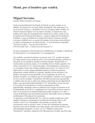 Manú, por el hombre que vendrá.
Miguel Serrano.
Guarda. Habrá retornado a la Fuente.
Visité al poeta hitlerista Ezra Pound, al final de sus días, cuando ya no
hablaba. Su silencio era casi total, había enmudecido. Me senté junto a él,
en su casa de Venecia, y, mirándole a los ojos, fui quien habló y habló, sin
obtener respuesta alguna. Con sus manos cruzadas, ni siquiera me veía,
yéndose muy lejos, por la pequeñísima ventana de su cuarto, quizás si con
las palomas de la Plaza de San Marcos, o sobre la cúpula de la Catedral de
la Salutte, o junto al caballo de la estatua del Coleone. Entonces recordé,
y me puse a hablarle no a su cuerpo allí sentado, sino un poco más arriba de
su cabeza, dirigiendo mi voz hacia el techo... Y Ezra Pound me respondió...
"At last you came!... You are one of the few!".
("Por fin usted vino!... Usted es uno de los pocos"!.)
El único monumento a Ezra Pound está en Medinaceli, en España. Contribuí de
un modo decisivo a su instauración y a su inauguración.
Así, también, recuerdo la primera vez que me sentí "yo", cuando una punta
del Angel entrara en mi cuerpo de niño, en mi existencia humana, mientras la
otra parte de esa entidad se retiraba a enormes lejanías. Sucedió allá, en
nuestra añosa casona de campo, en los aledaños de Los Andes sagrados. Fue
como si de pronto el "yo" entrara de golpe, o bien despertara y comenzara a
ver el mundo a través mío. Porque también antes de ese "yo" hubo un "mí",
impersonal, es cierto, aunque paradójicamente se sintiera una persona
antiquísima, estando diluído en el paisaje, fundido con los animales y las
plantas, con la gran encina del jardín, con las anémonas, las rosas, las
cumbres nevadas y los cóndores que las circundaban. También, con el agua de
los ríos y de las cascadas. Ciertamente, allí había una persona, que pensaba
y soñaba como tal, que se sabía muy antigua, depositaria de una dignidad de
siglos, cosa que jamás podrá pretender el "yo" advenedizo. Es por esto que
si a ese niño se le amonestara, se estaría cometiendo una falta
imperdonable, atentando contra su soberanía real. Porque esa persona es un
El desprendido de ELELLA, cumpliendo con el sacrificio de nacer como un
niño, en el cuerpo de un animal-hombre para poder recuperar a su "ella" y
vencer al Demiurgo que la ha hecho prisionera. Para poder salvar su Mundo,
combatiendo al Enemigo de los inmortales.
La aparición, o advenimiento del "yo", quizá se cumpla cuando una cierta
madurez biológica es alcanzada en el desarrollo del cuerpo físico y del
cerebro, como si un "conmutador" allí existente se activara. Mas,
curiosamente, esto no sucede a todos. El mito del cristianismo ha querido
hacernos creer que los hombres son todos iguales, que tienen un alma y una
individualidad semejantes, es decir, un "yo". Idéntica creencia del
"humanismo" masónico, impuesta en la Masonería por el judío, que bien sabe
 