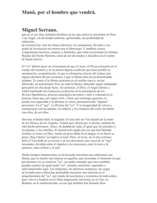 Manú, por el hombre que vendrá.
Miguel Serrano.
que no es así. Hay animales-hombres en los que nunca se encarnará un Dios,
o un Angel, sin divinidad sufriente, aprisionada, sin posibilidad de
redención,
de resurrección. Son las almas inferiores, los semimonos, llevados a ese
grado de involución sin retorno por el Demiurgo. Y también ciertos
componentes mestizos, mulatos y bastardos, que están recorriendo las últimas
Rondas del Eterno Retorno, antes de ser devorados y disueltos en el vientre
de Satán-Jehová.
El "yo" deberá nacer en el momento en que el Asen, el Divya encuentra en el
cuerpo del terrestre y en su karma alguna condición que hace posible su
encarnación, su penetración, la que se efectuaría a través del cráneo, por
alguna abertura allí pre-existente, o que la Mente abre en un determinado
instante. Es como si la Mente penetrara en el cerebro nuevo, recién
fabricado, su instrumento. Pero no toda la Mente, debiendo seguir trabajando
gran parte de ella desde fuera. Al comienzo, el Dios, el Angel entrará y
saldrá repitiendo así el proceso ya descrito en la encarnación de los
divinos hiperbóreos, proceso arquetípico de entrar y salir a voluntad en la
materia, hasta que, por algún error, o bien, por estrategia guerrera, se
pierde esta capacidad y la abertura se cierra, permaneciendo "alguien"
prisionero. Es el "ego". La Prisión del "yo". Y la incapacidad de volver a
comunicarse con las plantas, los árboles y los cóndores del cielo, de hablar
con ellos, de ser ellos.
Deviene el drama fatal, la tragedia. El será sólo un Vira dejado de la mano
de los Dioses, de los Angeles. Tendrá que valerse por sí mismo; también ha
sido hecho prisionero. Antes, no dudaba de nada, al igual que los animales y
las plantas, o las estrellas. El animal está regido por eso que han llamado
instinto, es como un Dios. Jamás un perro duda en el ataque, ni en hacer su
presa. Dog ("perro" en inglés) es God -Dios- al revés, en el otro extremo.
Sólo el Vira duda en su acción y en sus decisiones, por causa de su "ego"
razonador, dividido entre el impulso y la conciencia, entre la tesis y la
antítesis, entre el bien y el mal.
Desde tiempos inmemoriales se ha buscado encontrar una salida para este
drama, que es mucho más intenso en aquellos que recuerdan el momento en que
por primera vez se sintieron "yo", sin poder entender que otros también
puedan sentirse de igual modo "yo", estando, asimismo, separados e
individualizados aquí. Las religiones, las prácticas esotéricas, las yogas
de la India post-védica han pretendido encontrar una solución en el
aniquilamiento del "yo", por medio de ascetismos y tormentos de todo orden,
para volver a fundirse en el Alma impersonal, universal, en el Uno, en
Brahma, en lo indiferenciado, en eso que también han llamado Dios.
 
