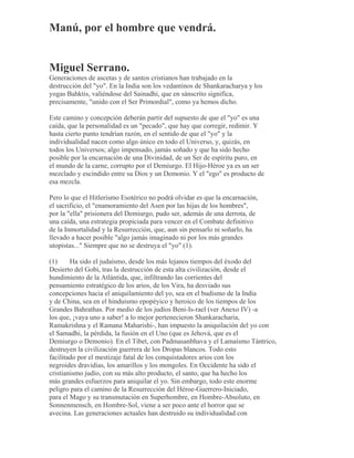 Manú, por el hombre que vendrá.
Miguel Serrano.
Generaciones de ascetas y de santos cristianos han trabajado en la
destrucción del "yo". En la India son los vedantinos de Shankaracharya y los
yogas Bahktis, valiéndose del Sainadhi, que en sánscrito significa,
precisamente, "unido con el Ser Primordial", como ya hemos dicho.
Este camino y concepción deberán partir del supuesto de que el "yo" es una
caída, que la personalidad es un "pecado", que hay que corregir, redimir. Y
hasta cierto punto tendrían razón, en el sentido de que el "yo" y la
individualidad nacen como algo único en todo el Universo, y, quizás, en
todos los Universos; algo impensado, jamás soñado y que ha sido hecho
posible por la encarnación de una Divinidad, de un Ser de espíritu puro, en
el mundo de la carne, corrupto por el Demiurgo. El Hijo-Héroe ya es un ser
mezclado y escindido entre su Dios y un Demonio. Y el "ego" es producto de
esa mezcla.
Pero lo que el Hitlerismo Esotérico no podrá olvidar es que la encarnación,
el sacrificio, el "enamoramiento del Asen por las hijas de los hombres",
por la "ella" prisionera del Demiurgo, pudo ser, además de una derrota, de
una caída, una estrategia propiciada para vencer en el Combate definitivo
de la Inmortalidad y la Resurrección, que, aun sin pensarlo ni soñarlo, ha
llevado a hacer posible "algo jamás imaginado ni por los más grandes
utopistas..." Siempre que no se destruya el "yo" (1).
(1) Ha sido el judaísmo, desde los más lejanos tiempos del éxodo del
Desierto del Gobi, tras la destrucción de esta alta civilización, desde el
hundimiento de la Atlántida, que, infiltrando las corrientes del
pensamiento estratégico de los arios, de los Vira, ha desviado sus
concepciones hacia el aniquilamiento del yo, sea en el budismo de la India
y de China, sea en el hinduismo epopéyico y heroico de los tiempos de los
Grandes Bahrathas. Por medio de los judíos Beni-Is-rael (ver Anexo IV) -a
los que, ¡vaya uno a saber! a lo mejor pertenecieron Shankaracharia,
Ramakrishna y el Ramana Maharishi-, han impuesto la aniquilación del yo con
el Samadhi, la pérdida, la fusión en el Uno (que es Jehová, que es el
Demiurgo o Demonio). En el Tibet, con Padmasanbhava y el Lamaísmo Tántrico,
destruyen la civilización guerrera de los Dropas blancos. Todo esto
facilitado por el mestizaje fatal de los conquistadores arios con los
negroides dravidias, los amarillos y los mongoles. En Occidente ha sido el
cristianismo judío, con su más alto producto, el santo, que ha hecho los
más grandes esfuerzos para aniquilar el yo. Sin embargo, todo este enorme
peligro para el camino de la Resurrección del Héroe-Guerrero-Iniciado,
para el Mago y su transmutación en Superhombre, en Hombre-Absoluto, en
Sonnenmensch, en Hombre-Sol, viene a ser poco ante el horror que se
avecina. Las generaciones actuales han destruido su individualidad con
 