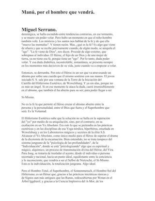 Manú, por el hombre que vendrá.
Miguel Serrano.
demiúrgica, se halla escindido entre tendencias contrarias, en ese tormento,
y se muere sin poder volar. Pero hubo un momento en que el niño-hombre
también voló. Los místicos y los santos nos hablan de la fe y de que ella
"mueve las montañas". Y tienen razón. Mas, ¿qué es la fe? Es algo que viene
de afuera y que se recibe precisamente cuando, de algún modo, se aniquila el
"ego". "La fe viene de Dios", nos dicen. Procede de algo externo, que
sobrepasa al individuo. El Héroe, el hijo de un Dios y de una mujer de
tierra, ya no tiene esa fe, porque tiene un "ego". Por lo tanto, duda poder
volar. Y esa duda diabólica, incontrolable, instantánea, se presenta siempre
en los momentos más decisivos de su vida, justo cuando va a empezar a volar.
Entonces, se derrumba. Por esto el Héroe es un ser que va atravesando un
abismo por sobre una cuerda que él mismo sostiene con sus manos. El joven
iniciado S. S. sale por una ventana de la Torre de la Iniciación del
Castillo del Hitlerismo Esotérico, de Wewelsburg. Y ya sin alas, porque no
es más un ángel. Si en ese momento le ataca la duda, caerá irremisiblemente
en el abismo, que también él ha abierto para su ser; para poder llegar a ser
Sí-Mismo.
No es la fe la que permite al Héroe cruzar el abismo abierto entre la
persona y la personalidad, entre el Dios que fuera y el Superhombre que
será. Es la Voluntad.
El Hitlerismo Esotérico sabe que la solución no se halla en la superación
del "yo" por medio de su aniquilación, sino, por el contrario, en su
exaltación en un Yo Absoluto. Era esto lo que se pretendía en las prácticas
esotéricas y en las disciplinas de esa Yoga nórdica, hiperbórea, enseñada en
Wewelsburg y en los Laboratorios mágicos y secretos de la élite S.S.
Alcanzar el Yo Absoluto, como único medio para el Héroe de superar el drama
de la dicotomía de la encarnación. Bien entendido, no se trata tampoco del
sistema jungeano de la "psicología de las profundidades", de la
"Individuación", donde se está "psicologizando" algo que es espiritual y
mágico, alquímico, un proceso de transmutación divina del Héroe, del Vira.
Para Jung, se trataría de trasladar el acento, desde el individuo o persona
recortada y racional, hacia un punto ideal, equidistante entre la conciencia
y lo inconsciente, que vendría a ser el Selbst de Nietzsche, el Sí-Mismo.
Esta es la individuación, la totalización jungeana. Algo ideal.
Pero el Hombre-Total, el Superhombre, el Sonnenmensch, el Hombre-Sol del
Hitlerismo, es un Héroe que, gracias a las prácticas iniciáticas rúnicas y
de Signos aun más antiguos que las Runas, redescubiertas por Wotan en el
Árbol Iggdrasil, y gracias a la Ciencia Implosiva del A-Mor, de los
 