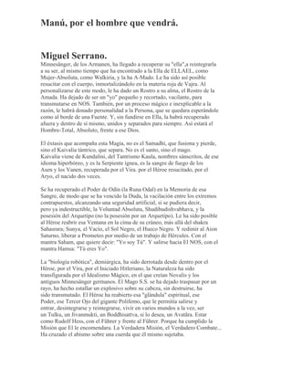 Manú, por el hombre que vendrá.
Miguel Serrano.
Minnesänger, de los Armanen, ha llegado a recuperar su "ella",a reintegrarla
a su ser, al mismo tiempo que ha encontrado a la Ella de ELLAEL, como
Mujer-Absoluta, como Walkiria, y la ha A-Mado. Le ha sido así posible
resucitar con el cuerpo, inmortalizándolo en la materia roja de Vajra. Al
personalizarse de este modo, le ha dado un Rostro a su alma, el Rostro de la
Amada. Ha dejado de ser un "yo" pequeño y recortado, vacilante, para
transmutarse en NOS. También, por un proceso mágico e inexplicable a la
razón, le habrá donado personalidad a la Persona, que se quedara esperándole
como al borde de una Fuente. Y, sin fundirse en Ella, la habrá recuperado
afuera y dentro de sí mismo, unidos y separados para siempre. Así estará el
Hombre-Total, Absoluto, frente a ese Dios.
El éxtasis que acompaña esta Magia, no es el Samadhi, que fusiona y pierde,
sino el Kaivalia tántrico, que separa. No es el santo, sino el mago.
Kaivalia viene de Kundalini, del Tantrismo Kaula, nombres sánscritos, de ese
idioma hiperbóreo, y es la Serpiente ígnea, es la sangre de fuego de los
Asen y los Vanen, recuperada por el Vira. por el Héroe resucitado, por el
Aryo, el nacido dos veces.
Se ha recuperado el Poder de Odín (la Runa Odal) en la Memoria de esa
Sangre, de modo que se ha vencido la Duda, la vacilación entre los extremos
contrapuestos, alcanzando una seguridad artificial, si se pudiera decir,
pero ya indestructible, la Voluntad Absoluta, Shudibudishvabhava, y la
posesión del Arquetipo (no la posesión por un Arquetipo). Le ha sido posible
al Héroe reabrir esa Ventana en la cima de su cráneo, más allá del shakra
Sahasrara; Sunya, el Vacío, el Sol Negro, el Hueco Negro. Y redimir al Aion
Saturno, liberar a Prometeo por medio de un trabajo de Hércules. Con el
mantra Saham, que quiere decir: "Yo soy Tú". Y salirse hacia El NOS, con el
mantra Hamsa: "Tú eres Yo".
La "biología robótica", demiúrgica, ha sido derrotada desde dentro por el
Héroe, por el Vira, por el Iniciado Hitleriano, la Naturaleza ha sido
transfigurada por el Idealismo Mágico, en el que creían Novalis y los
antiguos Minnesänger germanos. El Mago S.S. se ha dejado traspasar por un
rayo, ha hecho estallar un explosivo sobre su cabeza, sin destruirse, ha
sido transmutado. El Héroe ha reabierto esa "glándula" espiritual, ese
Poder, ese Tercer Ojo del gigante Polifemo, que le permitía salirse y
entrar, desintegrarse y reintegrarse, vivir en varios mundos a la vez, ser
un Tulku, un Jivanmukti, un Boddhisattva, si lo desea, un Avatãra. Estar
como Rudolf Hess, con el Führer y frente al Führer. Porque ha cumplido la
Misión que El le encomendara. La Verdadera Misión, el Verdadero Combate...
Ha cruzado el abismo sobre una cuerda que él mismo sujetaba.
 
