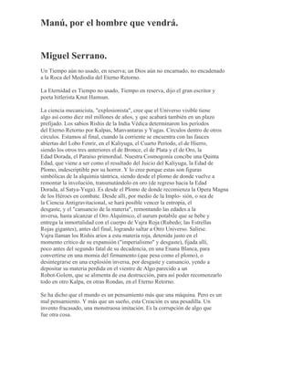 Manú, por el hombre que vendrá.
Miguel Serrano.
Un Tiempo aún no usado, en reserva; un Dios aún no encarnado, no encadenado
a la Roca del Mediodía del Eterno Retorno.
La Eternidad es Tiempo no usado, Tiempo en reserva, dijo el gran escritor y
poeta hitlerista Knut Hamsun.
La ciencia mecanicista, "explosionista", cree que el Universo visible tiene
algo así como diez mil millones de años, y que acabará también en un plazo
prefijado. Los sabios Rishis de la India Védica determinaron los períodos
del Eterno Retorno por Kalpas, Manvantaras y Yugas. Círculos dentro de otros
círculos. Estamos al final, cuando la corriente se encuentra con las fauces
abiertas del Lobo Fenrir, en el Kaliyuga, el Cuarto Período, el de Hierro,
siendo los otros tres anteriores el de Bronce, el de Plata y el de Oro, la
Edad Dorada, el Paraíso primordial. Nuestra Cosmogonía concibe una Quinta
Edad, que viene a ser como el resultado del Juicio del Kaliyuga, la Edad de
Plomo, indescriptible por su horror. Y lo cree porque estas son figuras
simbólicas de la alquimia tántrica, siendo desde el plomo de donde vuelve a
remontar la involución, transmutándolo en oro (de regreso hacia la Edad
Dorada, al Satya-Yuga). Es desde el Plomo de donde recomienza la Opera Magna
de los Héroes en combate. Desde allí, por medio de la Implo- sión, o sea de
la Ciencia Antigravitacional, se hará posible vencer la entropía, el
desgaste, y el "cansancio de la materia", remontando las edades a la
inversa, hasta alcanzar el Oro Alquímico, el aurum potabile que se bebe y
entrega la inmortalidad con el cuerpo de Vajra Roja (Rubedo; las Estrellas
Rojas gigantes), antes del final, logrando saltar a Otro Universo. Salirse.
Vajra llaman los Rishis arios a esta materia roja, detenida justo en el
momento crítico de su expansión ("imperialismo" y desgaste), fijada allí,
poco antes del segundo fatal de su decadencia, en una Enana Blanca, para
convertirse en una momia del firmamento (que pesa como el plomo), o
desintegrarse en una explosión inversa, por desgaste y cansancio, yendo a
depositar su materia perdida en el vientre de Algo parecido a un
Robot-Golem, que se alimenta de esa destrucción, para así poder recomenzarlo
todo en otro Kalpa, en otras Rondas, en el Eterno Retorno.
Se ha dicho que el mundo es un pensamiento más que una máquina. Pero es un
mal pensamiento. Y más que un sueño, esta Creación es una pesadilla. Un
invento fracasado, una monstruosa imitación. Es la corrupción de algo que
fue otra cosa.
 