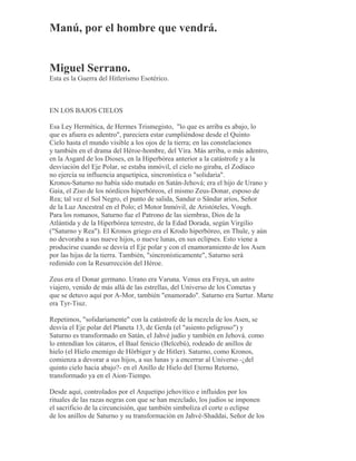 Manú, por el hombre que vendrá.
Miguel Serrano.
Esta es la Guerra del Hitlerismo Esotérico.
EN LOS BAJOS CIELOS
Esa Ley Hermética, de Hermes Trismegisto, "lo que es arriba es abajo, lo
que es afuera es adentro", pareciera estar cumpliéndose desde el Quinto
Cielo hasta el mundo visible a los ojos de la tierra; en las constelaciones
y también en el drama del Héroe-hombre, del Vira. Más arriba, o más adentro,
en la Asgard de los Dioses, en la Hiperbórea anterior a la catástrofe y a la
desviación del Eje Polar, se estaba inmóvil, el cielo no giraba, el Zodíaco
no ejercía su influencia arquetípica, sincronística o "solidaria".
Kronos-Saturno no había sido mutado en Satán-Jehová; era el hijo de Urano y
Gaia, el Ziso de los nórdicos hiperbóreos, el mismo Zeus-Donar, esposo de
Rea; tal vez el Sol Negro, el punto de salida, Sandur o Sändar arios, Señor
de la Luz Ancestral en el Polo; el Motor Inmóvil, de Aristóteles, Vough.
Para los romanos, Saturno fue el Patrono de las siembras, Dios de la
Atlántida y de la Hiperbórea terrestre, de la Edad Dorada, según Virgilio
("Saturno y Rea"). El Kronos griego era el Krodo hiperbóreo, en Thule, y aún
no devoraba a sus nueve hijos, o nueve lunas, en sus eclipses. Esto viene a
producirse cuando se desvía el Eje polar y con el enamoramiento de los Asen
por las hijas de la tierra. También, "sincronísticamente", Saturno será
redimido con la Resurrección del Héroe.
Zeus era el Donar germano. Urano era Varuna. Venus era Freya, un astro
viajero, venido de más allá de las estrellas, del Universo de los Cometas y
que se detuvo aquí por A-Mor, también "enamorado". Saturno era Surtur. Marte
era Tyr-Tiuz.
Repetimos, "solidariamente" con la catástrofe de la mezcla de los Asen, se
desvía el Eje polar del Planeta 13, de Gerda (el "asiento peligroso") y
Saturno es transformado en Satán, el Jahvé judío y también en Jehová. como
lo entendían los cátaros, el Baal fenicio (Belcebú), rodeado de anillos de
hielo (el Hielo enemigo de Hörbiger y de Hitler). Saturno, como Kronos,
comienza a devorar a sus hijos, a sus lunas y a encerrar al Universo -¿del
quinto cielo hacia abajo?- en el Anillo de Hielo del Eterno Retorno,
transformado ya en el Aion-Tiempo.
Desde aquí, controlados por el Arquetipo jehovítico e influidos por los
rituales de las razas negras con que se han mezclado, los judíos se imponen
el sacrificio de la circuncisión, que también simboliza el corte o eclipse
de los anillos de Saturno y su transformación en Jahvé-Shaddai, Señor de los
 