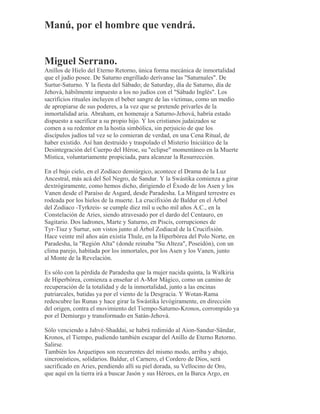 Manú, por el hombre que vendrá.
Miguel Serrano.
Anillos de Hielo del Eterno Retorno, única forma mecánica de inmortalidad
que el judío posee. De Saturno engrillado derívanse las "Saturnales". De
Surtur-Saturno. Y la fiesta del Sábado; de Saturday, día de Saturno, día de
Jehová, hábilmente impuesto a los no judíos con el "Sábado Inglés". Los
sacrificios rituales incluyen el beber sangre de las víctimas, como un medio
de apropiarse de sus poderes, a la vez que se pretende privarles de la
inmortalidad aria. Abraham, en homenaje a Saturno-Jehová, habría estado
dispuesto a sacrificar a su propio hijo. Y los cristianos judaizados se
comen a su redentor en la hostia simbólica, sin perjuicio de que los
discípulos judíos tal vez se lo comieran de verdad, en una Cena Ritual, de
haber existido. Así han destruido y traspolado el Misterio Iniciático de la
Desintegración del Cuerpo del Héroe, su "eclipse" momentáneo en la Muerte
Mística, voluntariamente propiciada, para alcanzar la Resurrección.
En el bajo cielo, en el Zodíaco demiúrgico, acontece el Drama de la Luz
Ancestral, más acá del Sol Negro, de Sandur. Y la Swástika comienza a girar
dextrógiramente, como hemos dicho, dirigiendo el Éxodo de los Asen y los
Vanen desde el Paraíso de Asgard, desde Paradesha. La Mitgard terrestre es
rodeada por los hielos de la muerte. La crucifixión de Baldur en el Árbol
del Zodíaco -Tyrkreis- se cumple diez mil u ocho mil años A.C., en la
Constelación de Aries, siendo atravesado por el dardo del Centauro, en
Sagitario. Dos ladrones, Marte y Saturno, en Piscis, corrupciones de
Tyr-Tiuz y Surtur, son vistos junto al Árbol Zodiacal de la Crucifixión.
Hace veinte mil años aún existía Thule, en la Hiperbórea del Polo Norte, en
Paradesha, la "Región Alta" (donde reinaba "Su Alteza", Poseidón), con un
clima parejo, habitada por los inmortales, por los Asen y los Vanen, junto
al Monte de la Revelación.
Es sólo con la pérdida de Paradesha que la mujer nacida quinta, la Walkiria
de Hiperbórea, comienza a enseñar el A-Mor Mágico, como un camino de
recuperación de la totalidad y de la inmortalidad, junto a las encinas
patriarcales, batidas ya por el viento de la Desgracia. Y Wotan-Rama
redescubre las Runas y hace girar la Swástika levógiramente, en dirección
del origen, contra el movimiento del Tiempo-Saturno-Kronos, corrompido ya
por el Demiurgo y transformado en Satán-Jehová.
Sólo venciendo a Jahvé-Shaddai, se habrá redimido al Aion-Sandur-Sändar,
Kronos, el Tiempo, pudiendo también escapar del Anillo de Eterno Retorno.
Salirse.
También los Arquetipos son recurrentes del mismo modo, arriba y abajo,
sincronísticos, solidarios. Baldur, el Carnero, el Cordero de Dios, será
sacrificado en Aries, pendiendo allí su piel dorada, su Vellocino de Oro,
que aquí en la tierra irá a buscar Jasón y sus Héroes, en la Barca Argo, en
 