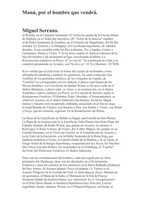 Manú, por el hombre que vendrá.
Miguel Serrano.
el Wafeln, en el Caleuche fantasmal. El Vellocino pende de la Encina Donar,
de Dodona, en el Árbol del Sacrificio. (El "Árbol de la Justicia" español,
el de Pedro Sarmiento de Gamboa, en el Estrecho de Magallanes, del fin del
mundo). Es Tyrkreis y es Hangatyr, el Crucificado hiperbóreo, de cabellos
dorados. A sus costados están los Dos Ladrones, Tyr y Sandur, Cautes y
Cautopates, Dimas y Cistas. Y es en Aries cuando el Asen se enamora de la
hija del hombre y da nacimiento al Ego, crucificando al Héroe. La
Resurrección comienza en Piscis, el "yo soy tú". Se continuará en Libra y se
cumplirá plenamente en Acuario, con "tú eres yo". El Yo Absoluto : El NOS.
Si es verdad que el cielo tiene la forma del cuerpo de un hombre, como
afirmaba Swedenborg y también los gnósticos, las casas zodiacales (los
Castillos de los germanos nórdicos, de los visigodos de España, de
"Castilla") se corresponden con los shakras, o plexos espirituales de los
Héroes-hombres. La Crucifixión de Baldur-Wotan se llevará a cabo en el
shakra Manipura, o plexo solar, en Aries; y su resurrección, en el shakra
Anahatha, o plexo cardíaco, en Piscis, en el Corazón de Kristos, según el
Kristianismo Esotérico. El Hombre-Total, Absoluto, el Sonnenmensch, se
creará en Acuario, en el shakra Sahasrara (Sa-hasrara, Sa-turno, Magia
rúnica) y Saturno será recuperado, redimido, resucitado en el Sat-ya-yuga,
la Edad Dorada de Virgilio, con Saturno y Rea, con Sardur y Venus. con Donar
y Freya, que así retornan, regresan. En la Resurrección del Héroe.
La Runa de la Crucifixión de Baldur es Hagal, una Estrella de Seis Puntas.
La Runa de su resurrección es la Estrella de Ocho Puntas (las Ocho Patas del
Caballo Sleipnir, de Kalki-Wotan, que galopa en Acuario, al cerrarse el
Kalivuga), la Runa Veneris, de Venus, del A-Mor Mágico. Se cumple en un
Castillo Germano, en la Tierra de Castilla, en la Constelación de Acuario y
en la Torre de la Iniciación, con la Doble Serpiente de la Runa Sieg, que
también simboliza a Venus, la Estrella Doble de la Mañana y de la Tarde, el
Fuego Astral de la Sangre Hiperbórea, recuperada por los Aryos, los Nacidos
Dos Veces (nacidos Doble), los resucitados en el Gralsburg, el "Castillo"
del Gral, del Hitlerismo Esotérico. El shakra Sahasrara.
Doce son las constelaciones del Zodíaco, cada una regida por un Aion
prisionero del Demiurgo; doce son los discípulos en el Kristianismo
Esotérico y doce los asientos de los caballeros en la Mesa Redonda (Zodíaco)
del Rey Arturo. El Asiento número Trece (el planeta 13, Tierra) es el
Asiento Peligroso en la leyenda del Gral, el Aion número Trece, Mannus de
los germanos, el Manú de la India, el Manutara de la Isla de Pascua
(Easterns Island, de 0estern-Ostara, Luz Ancestral). Es el Aion prisionero
en el Polo Norte (donde se hundiera Hiperbórea) hoy Polo Sur; Lucifer
engrillado, Surtur, Saturno, Wotan, en el Planeta Peligroso, en Gerda, el
 