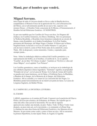 Manú, por el hombre que vendrá.
Miguel Serrano.
único lugar de todo el Universo donde se lleva a cabo la Batalla decisiva,
cumpliéndose el Misterio Único de la aparición del Yo y de la Resurrección
del Héroe, con el advenimiento posible de un nuevo Ser, superior a los
mismos Dioses : el Hombre-Total, consciente de Sí Mismo, el Sonnenmensch, el
Hombre-Sol del Hitlerismo Esotérico : El NOSOTROS.
Es por esto también que los Castillos de Troya son doce, los Hogares del
Zodíaco, los Castillos Giratorios, los Dron o Drehburg. Ahí vive prisionera
la Walkiria Brunhilde, o Brunilda (Aion femenino) rodeada de un círculo de
llamas, como Kundalini, en el shakra Swadisthana. Es la Pisti Sophia,
prisionera del Demiurgo, del Mago Negro, Clinshor. El Héroe que la libere,
Siegfried-Jasón, la llevará a vivir en el Castillo Número 13, que gira y
está de nuevo inmóvil, como el Polo Norte antes de la catástrofe, como
Thule. Allí, la desposará y serán inmortales. Unidos y separados para
siempre jamás...
Nota : Sobre la simbología shákrica-zodiacal del Castillo germánico y su
representación del Selbst, en el Irembur, o Castillo de Ir, ver el capítulo
"Castilla", de mi libro "El Ultimo Avatãra". También en "ELELLA, Libro del
Amor Mágico", en el capítulo "Los Pirineos".
Los Castillos germánicos, como su heráldica, se incluyen en la simbología de
una sabiduría alquímico-rúnica legendaria. "Germano" significa en propiedad
"Portador de la Luz", en la Lanza de Wotan. En la Sala de Armas del Castillo
se guarda esta Lanza luminosa, con la Fahne, el Emblema Sacro, la Blutfahne,
o Bandera de la Sangre, de la Memoria de la Sangre, del Hitlerismo
Esotérico. Ahí se custodia y se venera la Luz Ancestral del Sol Negro. La
Blutfahne pende horizontalmente de un mástil con punta de lanza. La Lanza de
Longinus-Sagitario, de Baldur-Wotan.
EL CAMINO DE LA SWÁSTIKA LEVÓGIRA
EL ÉXODO
LARGO, angustioso es el camino del Éxodo. Comenzó con la partición del Huevo
Órfico, del Eros pre-cósmico, de Erikepaios, de Phanes. De Aquello que se
sitúa más allá o más acá de lo inexistente. Por eso ahí ni siquiera
aparecerá una ciudad, una morada, un país. Nada y Todo. El Rayo Verde viene
después, un poco más acá, en lo inexistente, y es semejante a la Runa Sieg.
Lo habitan los más altos Guías del Hitlerismo Esotérico y los Maestros de mi
Maestro. Se pre-siente como verde y como si fuera un rayo. Allí se encuentra
la primera Hiperbórea, la más lejana Thule, la Asgard, la Agartha
 