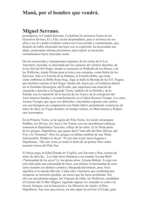 Manú, por el hombre que vendrá.
Miguel Serrano.
prototípicas, la Ciudad-Simiente. La habitan los primeros Guías de los
Guerreros divinos, El y Ella, recién desprendidos, para ir en busca de sus
ellas y sus él y poder combatir contra esa Cosa extraña y contaminante, que,
después de haber alcanzado tan lejos con su explosión, ha descendido tan
abajo, arrastrando rehenes prisioneros, para repetir su incursión,
extendiéndose hacia intocadas zonas.
De tan enrarecidas y transparentes regiones, de los cielos de la Luz
Ancestral, increada, se desciende por los espacios del silencio absoluto, de
la luz fría del Sol Negro, donde se encuentra el Walhalla de los Dioses y de
las Walkirias, donde Wotan pasa revista a sus centurias, como Señor de los
Ejércitos. Irán a la Estrella de la Mañana, la Estrella Doble, que tiene
como emblema la Doble Runa Sieg. Aquí se halla la Morada de las S.S. Negras,
que también veneran el Sol Negro. Desde allí, hacia acá, el Emblema deberá
ser la Swástika Dextrógira, del Éxodo, que imprimirá esta rotación de
izquierda a derecha a la Segunda Tierra, símbolo de la Pérdida y de la
Partida, tras la catástrofe de la mezcla de los Asen y de la corrupción del
Aion Saturno-Sandur y su transformación en el Jahvé-Kronos-Tiempo. Los otros
Aiones-Tiempo, que rigen con diferentes velocidades regiones más sutiles,
son casi benignos en comparación con Satán-Jahvé, permitiendo existencias de
miles de años, en Yugas dorados, en tiempo solares, en Manvantaras y Kalpas,
casi incorruptos.
En la Primera Tierra, en la región del Polo Norte, los recién encarnados
Siddhas, los Divyas, los Asen y los Vanen, con sus sacerdotisas odínicas,
instauran la Hiperbórea Terrestre, reflejo de las otras. Es la Thule polar
de los griegos, Hiperbórea, que quiere decir "más allá del Dios Bóreas, del
Frío y la Tormenta". Pero los griegos ya hablan también de una Thule
inalcanzable. Píndaro lo decía: "Ni por mar ni por tierra llegaras a
Hiperbórea..."De este verso yo tomé el título de mi primer libro sobre
nuestras tierras del Polo Sur.
El Satya-yuga, la Edad Dorada de Virgilio, con Sat-urno y Rea, cientos de
miles de años ha... Los indo-arios llamaron a ese mundo Aryana-Baifi
("hermandad de los aryos") y los persas arios, Aryana-Bohejo. Lo que nos
está indicando una comunidad de fines, una milicia, la hermandad de unos
seres reunidos en idéntico camino y búsqueda del renacer, pues Aryo
significa el re-nacido (Re-che, Caleu-che). Guerreros que combatían por
recuperar un territorio perdido, un tesoro que les fuera arrebatado. Por
ello sus sacerdotisas-magas, las Vírgenes de Odín, las Walkirias, enseñaban
el Camino del A-Mor Mágico, logrando alguna vez extender su culto a la
Grecia Antigua, con la Iniciación y los Misterios de Apolo, el Dios
Hiperbóreo. Fue esta una ciencia, un arte capaz de revertir el Éxodo, para
 