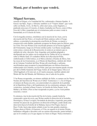 Manú, por el hombre que vendrá.
Miguel Serrano.
retornar al Origen, a la Totalidad del Ser, redimiendo a Saturno-Sandur. A
Grecia van Opis, Arges y Allouine; también va el "Viajero Alado", que vuela
sobre un Dardo, Avris, Ar-Bar-Is, sobre una Lanza, como Sagitario, y
pudiendo atravesar el Corazón, el shakra Anahatha (en Piscis), como el Dios
Eros del A-Mor, traspolado por el cristianismo judío en amor a toda la
humanidad, en el Corazón de Jesús.
Con la tragedia cósmica, simultánea con la mezcla de los Asen, con la
desviación del Eje Polar y el triunfo del Hielo satánico sobre el Fuego
odínico, se precipita la encarnación-crucifixión de Wotan, su muerte y
resurrección como Baldur, pudiendo recuperar las Runas para los Héroes, para
los Vîras. Por esto Wotan se ha crucificado primero en la Encina Iggdrasil
del Firmamento, luego en el Fresno nórdico-polar. Las Runas recuperadas,
como arma y ciencia de la Resurrección, lo serán en un número que es
múltiplo de ocho: dieciséis. Este Arquetipo será también plagiado y
desfigurado por los judíos con la entrega de las Tablas de la Ley mosaica
sobre el Monte Sinaí. El verdadero Monte de la Revelación Polar,
simbolizando el Árbol mítico, es el Meru celestial, el Kailas de Shiva. Son
las rocas de los Externsteine, es el Monte de Hiperbórea, símbolo del Árbol
de la Columna Vertebral del Dios Wotan allí crucificado y sufriente,
sacrificándose para recuperar la inmortalidad para sus Héroes-Guerreros,
enderezando esa Columna, ese Eje Polar, para que nuevamente pueda circular
por ahí la Doble Serpiente del Fuego Astral, de la Sangre Ígnea. Ella es el
Árbol Iggdrasil, el Ir-min-sul, es el Canelo araucano, también adentro del
Monte del Sur del Mundo, del Melimoyu, tras el salto de los polos.
Y las Runas recuperadas, en número múltiplo de Ocho, se suman con las Nueve
Noches del Sacrificio de Wotan en el Árbol: Veinticinco ( 1 ). En el Origen,
el número de Runas era otro, con anterioridad a la catástrofe de la pérdida
de la Hiperbórea Polar y del hundimiento de los continentes antiguos. (Eran
veinticinco, incluida la Runa Veneris, la Estrella de Ocho Puntas, la de
Baldur y de Hitler.) Pero se han recuperado en parte y ya los Asen podrán
resucitar y vencer.
Es entonces, tras la desviación del Eje de la tierra, cuando Gerda ha
comenzado a girar de revés, que Wotan cambia la dirección de la Swástika
Dextrógira y la hace Levógira, llevándola de derecha a izquierda, para poder
retornar los pasos de sus guerreros en dirección al Origen, yendo desde esta
dura tierra hacia la Estrella de la Mañana, hacia el Sol Negro, hacia el
Rayo Verde, hacia algo jamás soñado ni por los más grandes utopistas...
Porque ahora el Héroe, el Guerrero, el Vira, no seguirá ni al mismo Wotan,
hallándose obligado a descubrir solo un camino desconocido, jamás hollado y
que no lo conduce ya a lo que alguna vez fuera su Hogar. Nunca retornará a
 