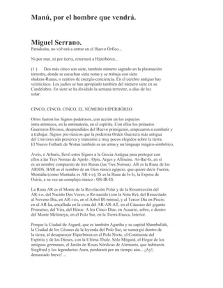 Manú, por el hombre que vendrá.
Miguel Serrano.
Paradesha, no volverá a entrar en el Huevo Órfico...
Ni por mar, ni por tierra, retornará a Hiperbórea...
(1 ) Dos más cinco son siete, también número sagrado en la plasmación
terrestre, donde se escuchan siete notas y se trabaja con siete
shakras-Runas, o centros de energía-conciencia. En el cerebro antiguo hay
veinticinco. Los judíos se han apropiado también del número siete en su
Candelabro. En siete se ha dividido la semana terrestre, o días de luz
solar.
CINCO, CINCO, CINCO, EL NÚMERO HIPERBÓREO
Otros fueron los Signos poderosos, con acción en los espacios
intra-atómicos, en la antimateria, en el espíritu. Con ellos los primeros
Guerreros Divinos, desprendidos del Huevo primigenio, empezaron a combatir y
a trabajar. Signos pre-rúnicos que la poderosa Orden Guerrera más antigua
del Universo aún preserva y transmite a muy pocos elegidos sobre la tierra.
El Nuevo Futhark de Wotan también es un arma y un lenguaje mágico-simbólico.
Avris, o Arbaris, llevó estos Signos a la Grecia Antigua para proteger con
ellos a las Tres Nornas de Apolo : Opis, Arges y Allouine. Ar-Bar-Is, en sí
es un nombre compuesto de tres Runas (las Tres Nornas). AR es la Runa de los
ARIOS, BAR es el nombre de un Dios rúnico egipcio, que quiere decir Fuerza,
Montaña (como Montaña es AR-i-o); IS es la Runa de Is-Is, la Esposa de
Osiris, a su vez un complejo rúnico : OS-IR-IS.
La Runa AR es el Monte de la Revelación Polar y de la Resurrección del
AR-i-o, del Nacido Dos Veces, o Re-nacido (con la Nota Re), del Resucitado
al Noveno Día, en AR-i-es, en el Árbol IR-minsul, y al Tercer Día en Piscis;
en el AR-ka, encallada en la cima del AR-AR-AT, en el Cáucaso del gigante
Prometeo, del Vira, del Héroe. A los Cinco Días, en Acuario, sobre, o dentro
del Monte Melimoyu, en el Polo Sur, en la Tierra Hueca, Interior.
Porque la Ciudad de Asgard, que es también Agartha y su capital Shamballah,
la Ciudad de los Césares de la leyenda del Polo Sur, se sumergió dentro de
la tierra, al desaparecer Hiperbórea en el Polo Norte, el Continente del
Espíritu y de los Dioses, con la Ultima Thule. Sólo Mitgard, el Hogar de los
antiguos germanos, el Jardín de Rosas Nórdicas de Alemania, que habitaron
Siegfried y los legendarios Asen, perdurará por un tiempo aún... ¡Ay!,
demasiado breve! ...
 