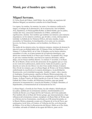 Manú, por el hombre que vendrá.
Miguel Serrano.
El Tercer Reich del Führer, Adolf Hitler, fue un reflejo, un espejismo del
fabuloso Mitgard, un meteórico centelleo de la Edad Dorada...
Los signos, los mudras, los mantras, las notas y los números conllevan la
magia y el milagro de la plasmación y de la resurrección. Son la Kábala
Aria, hiperbórica, la Hiranyagarbha-Kabda, la Sthula-Kabda, que los judíos,
venidos del Asia, conocieran malamente en el Rhin, cambiando su
significación y destino. Son nombres que también son números; pero números
arquetípicos; no los números semíticos, que dividen y restan, destruyendo la
totalidad. La Kábala de los Números Órficos, del unus mundus, la que
encantaba a la Naturaleza, la transfiguraba y la re-unía con los animales,
las aves, los frutos y las plantas; con los hombres, los Héroes y los
Dioses.
Por medio de los números arios, los números romanos, tratemos de alcanzar la
idea de lo que esa Kábala habrá sido. El Número Polar, de Hiperbórea, es el
Número V; la Runa MAN, de la Vida. El Hombre con los brazos abiertos,
extendidos a lo alto, en el para-instante de la Explosión demiúrgica, que
abrirá una ventana-herida en el Huevo pre-Cósmico. Escapando ella y luego
él, por esas ventanas-heridas, caen hacia los espacios abismales, cabeza
abajo, con los brazos también abiertos. Un número V invertido; es la Runa
IR, de la Muerte. (Estas son las dos posiciones de los gigantes que yo viera
en mi visión de la adolescencia, dentro de los Andes de mi patria y que he
descrito en varios de mis libros). Los dos Cinco unidos forman el número
Diez (X) de los romanos, que es la Runa Hagal, de Wotan y de Xristos-Baldur,
simbolizando la crucifixión en la materia demiúrgica y la posibilidad de
Resurrección, con la totalidad recuperada : hombre y mujer, vida y muerte;
el Andrógino. Esotéricamente, significa la Muerte Mística propiciada, y la
Resurrección Mágica. Esta Runa deberá ser completada con la Estrella de Ocho
Puntas-, la Runa Veneris, de Hitler (nacido en el mes de Venus, Abril), del
Futhark del Ultimo Avatãra, del Hitlerismo Esotérico, para que pueda
alcanzarse la transmutación y creación del Hombre y la Mujer Absolutos, el
Superhombre, el Sonnenmensch de la Iniciación de los S.S.
La Runa Hagal, o Estrella de Seis Puntas, ha sido robada y falsificada por
los judíos, también por el cristianismo semítico, transformándola en la
Estrella de David y en el Signo del Pez del Vaticano, del Cristo judaizado.
Pero también ella es la Runa del Xristos griego, que innecesariamente y bajo
influencia del cristianismo romano, reemplazó a la Runa Odal, de Wotan, que
es el Kristos de los Externsteine, crucificado en el IR-minsul de piedra, en
la Muerte Mística, preparado ya para ser el Regente de la Era de Piscis, que
continuaría a la de Aries, el Carnero, el Vellocino de Oro, en la Iniciación
de Mithra. (Ver mi libro La Resurrección del Héroe). Debió ser el Pez Solar,
Leviathán, salvando el Futhark en las aguas del Diluvio, junto con la
 