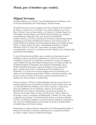 Manú, por el hombre que vendrá.
Miguel Serrano.
Tradición Odínica, en el AR-KA, tras el hundimiento de la Atlántida y de la
Civilización Poseidónica del A-Mor Mágico, del Des-Posado.
Si la Resurrección en Aries se cumple en las Nueve Noches de la Crucifixión
de Wotan, y, la de Piscis, en Tres Días, la de Acuario debería ser en Cinco
Días y Noches. Como ya hemos dicho, es el Número X, la Runa Hagal, de la
Vida Mágica (la Runa Man) y de la Muerte Mística (la Runa Ir), reunidas y
conscientemente imaginadas. Mas, para alcanzar la totalidad del
Hombre-Absoluto, con un Yo consciente de Sí-Mismo, la Runa Hagal deberá
completarse con la Runa del Hitlerismo Esotérico, la de Venus-Lucifer, la
Estrella Doble de la Mañana. Dos Runas Hagal reunidas en la Estrella de Ocho
Puntas. La Runa Veneris, de Venus, simbolizando el Hombre y la Mujer
Absolutos, ELELLA y ELLAEL, reinventados, recreados artificial y
conscientemente, con un Yo y con Rostros (el del A-Mado y de la A-Mada). Más
que Persona, Personalidad.
Es esta la Resurrección de Baldur, que se cumple en el momento en que el
Andrógino, todavía crucificado, pendiendo en el Árbol de su Columna
Vertebral, en su Eje aún no regenerado, es herido por la Lanza de Longinus,
o por el Dardo de Fuego del Centauro Zodiacal, que es el Fuego de Odín y de
la Shakti Kundalini (la Shekinah), de la Serpiente de Paradesha y de la
Walkiria Brunhild, liberada de su prisión de llamas. Se ha reactivado la
Runa, o shakra, del Corazón, esa Manzana de Oro del Jardín de las
Hespérides. Y el Árbol con sus frutos refulgirá como el Firmamento, con
todas sus Casas Zodiacales potenciadas. El Héroe se ha hecho redondo, como
un astro, como un Vimana. Eine Sonne, una Sol, un Sonnenmensch, un
Hombre-Sol. Ha Re-sucitado. Y también Ella.
Todo este proceso, o Misterio, podría entenderse más que en este libro en el
mensaje simbólico que nos transmite la Estrella de Venus-Lilith-Lucifer, que
es la Estrella Doble de la Mañana y de la Tarde, Oyeihue y Yepun de los
araucanos; Baphomet, de los templarios; Abraxas, de los gnósticos;
Quetzaltcóatl, de la América ante-histórica; los guerreros gemelos, los
Ashvinos, de la India Védica y heroica; los Dioscuros, Cástor y Pólux, de
los griegos, Cautes y Cautopates, del Mithraísmo. También, El y Ella, unidos
y separados para siempre. La Estrella de Ocho Puntas, en la primera Bandera
de Chile, con influencia mapuche. Los Dos Guerreros templarios, montando un
solo corcel. El Caballo Sleipnir, de Ocho Patas, de Wotan y de Kalki-Hitler;
el Caballo Blanco del Ultimo Avatãra.
Rúnicamente, en Signos-Números Arquetípicos, de la Hiranyagarbha-kabda, el
Drama de la Partición, Crucifixión y Resurrección, se expresaría en Runas
así: Man, Ir, Hagal, Veneris (o Doble Runa Hagal).
 