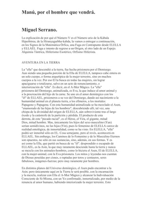 Manú, por el hombre que vendrá.
Miguel Serrano.
La explicación de por qué el Número V es el Número ario de la Kábala
Hiperbórea, de la Hiranyagarbha-kabda, la vamos a entregar a continuación,
en los Signos de la Matemática Órfica, una Fuga en Contrapunto desde ELELLA
y ELLAEL. Fuga e intento de regreso a un Origen, al otro lado de un Espejo.
Alquimia Tántrica, Hitlerismo Esotérico, Orfismo Hitlerista.
AVENTURA EN LA TIERRA
La "ella" que descendió a la tierra, fue hecha prisionera por el Demiurgo.
Aun siendo una pequeña porción de la Ella de ELELLA, tampoco cabe entera en
un solo cuerpo, o forma arquetípica de la mujer terrestre, sino en muchos
cuerpos a la vez. Por eso El la busca en todas las mujeres, sin lograr
apaciguarse o totalizarse, salvo en un acto de renunciamiento, o
interiorización de "ella". Es decir, en el A-Mor Mágico. La "ella"
prisionera del Demiurgo, animalizada, es Eva, la que induce al amor animal y
a la procreación del hijo de la carne. Se une en el amor demiúrgico con los
"él" de ELLAEL, prisioneros a su vez del Demiurgo, dando así nacimiento a la
humanidad animal en el planeta tierra, a los efímeros, a los mortales:
Papageno y Papagena. Con esta humanidad animalizada se ha mezclado el Asen,
"enamorado de las hijas de los hombres", descubriendo allí, tal vez, una
chispa de la divinidad del origen de ELELLA, aún sobreviviente tras el largo
éxodo y la catástrofe de la partición y pérdida. El producto de esta
derrota, de este "pecado racial", es el Héroe, el Vira, el gigante, mitad
Dios, mitad hombre. Mas, únicamente los hijos del sexo masculino (Yan)
serían semidivinos, no las hijas (Yin), pues lo femenino de ELELLA carece de
realidad ontológica, de inmortalidad, como se ha visto. En ELELLA, "ella"
podrá ser inmortal sólo en EL. Cosa semejante, pero al revés, acontecerá en
ELLAEL. Sin embargo, los Caminos de lo Femenino y de lo Masculino Eternos
son opuestos, no sólo en sus sustancias, sino, además, en sus formas. Y es
así como la Ella, que partió en busca de su "él". desprendido o escapado de
ELLAEL, es la Asin, la que muy raramente desciende hasta la tierra y nunca
se mezcla con los animales-hombres, como lo hiciera el Asen, El de ELELLA,
con la mujer-animal, con la Eva prisionera. Los mitos y leyendas nos cuentan
de Diosas poseídas por cisnes, o raptadas por toros y centauros, seres
fabulosos, imágenes-fuerzas; pero muy raramente por hombres.
En distintos planos del Universo demiúrgico, el Asen pudo encontrar a la
Asin; pero únicamente aquí en la Tierra le será posible, con la encarnación
y la mezcla, realizar con Ella el A-Mor Mágico y alcanzar la Individuación
Consciente de Sí-Misma, con un Yo confirmado, inmortalizado, por medio de la
renuncia al amor humano, habiendo interiorizado la mujer terrestre. Esto
 