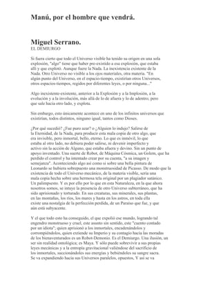Manú, por el hombre que vendrá.
Miguel Serrano.
EL DEMIURGO
Si fuera cierto que todo el Universo visible ha tenido su origen en una sola
explosión, "algo" tiene que haber pre-existido a esa explosión, que estaba
allí y que explotó. Aunque fuere la Nada. La inexistencia existente de la
Nada. Otro Universo no visible a los ojos materiales, otra materia. "En
algún punto del Universo, en el espacio-tiempo, existirían otros Universos,
otros espacios-tiempos, regidos por diferentes leyes, o por ninguna..."
Algo inexistente-existente, anterior a la Explosión y a la Implosión, a la
evolución y a la involución, más allá de lo de afuera y lo de adentro; pero
que sale hacia otro lado, y explota.
Sin embargo, esto únicamente acontece en uno de los infinitos universos que
existirían, todos distintos, ninguno igual, tantos como Dioses.
¿Por qué sucedió? ¿Fue puro azar? o ¿Alguien lo indujo? Salirse de
la Eternidad, de la Nada, para producir esta mala copia de otro algo, que
era invisible, pero inmortal, bello, eterno. Lo que es inmóvil, lo que
estaba al otro lado, no debiera poder salirse, ni devenir imperfecto y
activo sin la acción de Alguno, que estaba afuera y devino. Sin un punto de
apoyo inventado. Una suerte de Robot, de Máquina Cósmica, un Golem, que ha
perdido el control y ha intentado crear por su cuenta, "a su imagen y
semejanza". Aconteciendo algo así como si sobre una bella pintura de
Leonardo se hubiera sobrepuesto una monstruosidad de Picasso. De modo que la
existencia de todo el Universo mecánico, de la materia visible, sería una
mala copia hecha sobre una hermosa tela original por un plagiador satánico.
Un palimpsesto. Y es por ello por lo que en esta Naturaleza, en la que ahora
nosotros somos, se intuye la presencia de otro Universo subterráneo, que ha
sido aprisionado y torturado. En sus creaturas, sus minerales, sus plantas,
en las montañas, los ríos, los mares y hasta en los astros, en toda ella
existe una nostalgia de la perfección perdida, de un Paraíso que fue, y que
aún está subyacente.
Y el que todo esto ha conseguido, el que expolió ese mundo, logrando tal
engendro monstruoso y cruel, este asunto sin sentido, este "cuento contado
por un idiota"; quien aprisionó a los inmortales, encadenándolos y
corrompiéndolos, quien extiende su Imperio y su contagio hacia las moradas
de los bienaventurados es un Robot-Demonio. Es el Demiurgo. Una ilusión, un
ser sin realidad ontológica; es Maya. Y sólo puede sobrevivir a sus propias
leyes mecánicas y a la entropía gravitacional valiéndose del sacrificio de
los inmortales, succionándoles sus energías y bebiéndoles su sangre sacra.
Se va expandiendo hacia sus Universos paralelos, opuestos, Y así se va
 