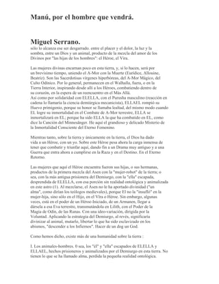 Manú, por el hombre que vendrá.
Miguel Serrano.
sólo lo alcanza ese ser desgarrado. entre el placer y el dolor, la luz y la
sombra, entre un Dios y un animal, producto de la mezcla del amor de los
Divinos por "las hijas de los hombres": el Héroe, el Vira.
Las mujeres divinas encarnan poco en esta tierra, y, si lo hacen, será por
un brevísimo tiempo, uniendo el A-Mor con la Muerte (Eurídice, Allouine,
Beatriz). Son las Sacerdotisas vírgenes hiperbóreas, del A-Mor Mágico, del
Culto Odínico. Por lo general, permanecen en el Walhalla, fuera, o en la
Tierra Interior, inspirando desde allí a los Héroes, combatiendo dentro de
su corazón, en la espera de un reencuentro en el Más Allá.
Así como por solidaridad con ELELLA, con el Purusha masculino (reacción en
cadena lo llamaría la ciencia demiúrgica mecanicista), ELLAEL rompió su
Huevo primigenio, porque su honor se llamaba lealtad, del mismo modo cuando
EL logre su inmortalidad en el Combate de A-Mor terrestre, ELLA se
inmortalizará en EL; porque ha sido ELLA la que ha combatido en EL, como
dice la Canción del Minnesänger. He aquí el grandioso y delicado Misterio de
la Inmortalidad Consciente del Eterno Femenino.
Mientras tanto, sobre la tierra y únicamente en la tierra, el Dios ha dado
vida a un Héroe, con un yo. Sobre este Héroe pesa ahora la carga inmensa de
tener que combatir y triunfar aquí, dando fin a un Drama muy antiguo y a una
Guerra que entra ahora a cumplirse en la Raza y en el Destino. En el Eterno
Retorno.
Las mujeres que aquí el Héroe encuentra fueron sus hijas, o sus hermanas,
productos de la primera mezcla del Asen con la "mujer-robot" de la tierra; o
sea, con la más antigua prisionera del Demiurgo, con la "ella" escapada,
desprendida de ELELLA, con esa porción sin realidad ontológica y animalizada
en este astro (1). Al mezclarse, el Asen no le ha aportado divinidad ("un
alma", como dirían los teólogos medievales), porque El no la "insufló" en la
mujer-hija, sino sólo en el Hijo, en el Vîra o Héroe. Sin embargo, algunas
veces, está en el poder de un Héroe-Iniciado, de un Armanen, llegar a
dársela a esa Eva terrestre, transmutándola en Lilith, con el Poder de la
Magia de Odín, de las Runas. Con una ideo-variación, dirigida por la
Voluntad. Aplicando la estrategia del Demiurgo, al revés, significaría
divinizar al animal, mutarlo, libertar lo que ha sido esclavizado en los
abismos, "descender a los Infiernos". Hacer de un dog un God.
Como hemos dicho, existe más de una humanidad sobre la tierra :
I. Los animales-hombres. 0 sea, los "él" y "ella" escapados de ELELLA y
ELLAEL, hechos prisioneros y animalizados por el Demiurgo en esta tierra. No
tienen lo que se ha llamado alma, perdida la pequeña realidad ontológica.
 