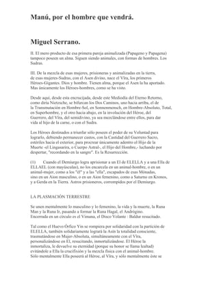 Manú, por el hombre que vendrá.
Miguel Serrano.
II. El mero producto de esa primera pareja animalizada (Papageno y Papagena)
tampoco poseen un alma. Siguen siendo animales, con formas de hombres. Los
Sudras.
III. De la mezcla de esas mujeres, prisioneras y animalizadas en la tierra,
de esas mujeres-Sudras, con el Asen divino, nace el Vîra, los primeros
Héroes-Gigantes. Dios y hombre. Tienen alma, porque el Asen la ha aportado.
Mas únicamente los Héroes-hombres, como se ha visto.
Desde aquí, desde esta encrucijada, desde este Mediodía del Eterno Retorno,
como diría Nietzsche, se bifurcan los Dos Caminos, uno hacia arriba, el de
la Transmutación en Hombre-Sol, en Sonnenmensch, en Hombre-Absoluto, Total,
en Superhombre, y el otro hacia abajo, en la involución del Héroe, del
Guerrero, del Vîra, del semidivino, ya sea mezclándose entre ellos, para dar
vida al hijo de la carne, o con el Sudra.
Los Héroes destinados a triunfar sólo poseen el poder de su Voluntad para
lograrlo, debiendo permanecer castos, con la Castidad del Guerrero Sacro,
estériles hacia el exterior, para procrear únicamente adentro el Hijo de la
Muerte -el Lingasarira, o Cuerpo Astral-, el Hijo del Hombre,- luchando por
despertar, "recordando en la sangre". Es la Resurrección.
(1) Cuando el Demiurgo logra aprisionar a un El de ELELLA y a una Ella de
ELLAEL (con mayúsculas), no los encarcela en un animal-hombre, o en un
animal-mujer, como a los "él" y a las "ella", escapados de esas Mónadas,
sino en un Aion masculino, o en un Aion femenino, como a Saturno en Kronos,
y a Gerda en la Tierra. Astros prisioneros, corrompidos por el Demiurgo.
LA PLASMACIÓN TERRESTRE
Se unen mentalmente lo masculino y lo femenino, la vida y la muerte, la Runa
Man y la Runa Ir, pasando a formar la Runa Hagal, el Andrógino.
Encerrada en un círculo es el Vimana, el Disco Volante : Baldur resucitado.
Tal como el Huevo Órfico Yin se rompiera por solidaridad con la partición de
ELELLA, también solidariamente logrará la Asín la totalidad consciente,
trasmutándose en Mujer-Absoluta, simultáneamente con el Vîra,
personalizándose en El, resucitando, inmortalizándose. El Héroe la
inmortaliza, le devuelve su eternidad (porque su honor se llama lealtad)
evitándole a Ella la crucifixión y la mezcla física con el animal-hombre.
Sólo mentalmente Ella poseerá al Héroe, al Vîra, y sólo mentalmente éste se
 