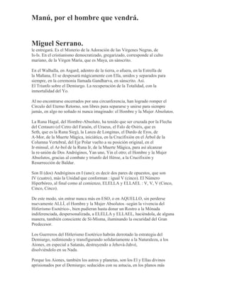 Manú, por el hombre que vendrá.
Miguel Serrano.
le entregará. Es el Misterio de la Adoración de las Vírgenes Negras, de
Is-Is. En el cristianismo democratizado, gregarizado, corresponde al culto
mariano, de la Virgen María, que es Maya, en sánscrito.
En el Walhalla, en Asgard, adentro de la tierra, o afuera, en la Estrella de
la Mañana, El se desposará mágicamente con Ella, unidos y separados para
siempre, en la ceremonia llamada Gandharva, en sánscrito. Así.
El Triunfo sobre el Demiurgo. La recuperación de la Totalidad, con la
inmortalidad del Yo.
Al no encontrarse encerrados por una circunferencia, han logrado romper el
Círculo del Eterno Retorno, son libres para separarse y unirse para siempre
jamás, en algo no soñado ni nunca imaginado: el Hombre y la Mujer Absolutos.
La Runa Hagal, del Hombre-Absoluto, ha tenido que ser cruzada por la Flecha
del Centauro (el Cetro del Faraón, el Uraeus, el Falo de Osiris, que es
Seth, que es la Runa Sieg), la Lanza de Longinus, el Dardo de Eros, de
A-Mor, de la Muerte Mágica, iniciática, en la Crucifixión en el Árbol de la
Columna Vertebral, del Eje Polar vuelto a su posición original, en el
Ir-minsul, el Ar-bol de la Runa Ir, de la Muerte Mágica, para así alcanzar
la re-unión de Dos Andróginos, Yan uno, Yin el otro; el Hombre y la Mujer
Absolutos, gracias al combate y triunfo del Héroe, a la Crucifixión y
Resurrección de Baldur.
Son II (dos) Andróginos en I (uno); es decir dos pares de opuestos, que son
IV (cuatro), más la Unidad que conforman : igual V (cinco). El Número
Hiperbóreo, al final como al comienzo, ELELLA y ELLAEL : V, V, V (Cinco,
Cinco, Cinco).
De este modo, sin entrar nunca más en ESO, o en AQUELLO, sin perderse
nuevamente ALLÍ, el Hombre y la Mujer Absolutos -según la vivencia del
Hitlerismo Esotérico-, bien pudieran hasta donar un Rostro a la Mónada
indiferenciada, despersonalizada, a ELELLA y ELLAEL, haciéndola, de alguna
manera, también consciente de Sí-Misma, iluminando la oscuridad del Gran
Predecesor.
Los Guerreros del Hitlerismo Esotérico habrán derrotado la estrategia del
Demiurgo, redimiendo y transfigurando solidariamente a la Naturaleza, a los
Aiones, en especial a Satanás, destruyendo a Jehová-Jahvé,
disolviéndolo en su Nada.
Porque los Aiones, también los astros y planetas, son los El y Ellas divinos
aprisionados por el Demiurgo; seducidos con su astucia, en los planos más
 