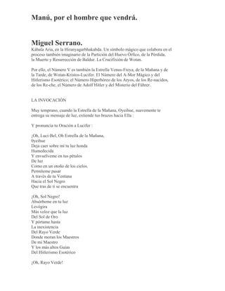 Manú, por el hombre que vendrá.
Miguel Serrano.
Kábala Aria, en la Hiranyagarbhakabda. Un símbolo mágico que colabora en el
proceso también imaginario de la Partición del Huevo Órfico, de la Pérdida,
la Muerte y Resurrección de Baldur. La Crucifixión de Wotan.
Por ello, el Número V es también la Estrella Venus-Freya, de la Mañana y de
la Tarde, de Wotan-Kristos-Lucifer. El Número del A-Mor Mágico y del
Hitlerismo Esotérico; el Número Hiperbóreo de los Aryos, de los Re-nacidos,
de los Re-che, el Número de Adolf Hitler y del Misterio del Führer.
LA INVOCACIÓN
Muy temprano, cuando la Estrella de la Mañana, Oyeihue, suavemente te
entrega su mensaje de luz, extiende tus brazos hacia Ella :
Y pronuncia tu Oración a Lucifer :
¡Oh, Luci-Bel, Oh Estrella de la Mañana,
0yeihue
Deja caer sobre mí tu luz honda
Humedecida
Y envuélveme en tus pétalos
De luz
Como en un otoño de los cielos.
Permíteme pasar
A través de tu Ventana
Hacia el Sol Negro
Que tras de ti se encuentra
¡Oh, Sol Negro!
Absórbeme en tu luz
Levógira
Más veloz que la luz
Del Sol de Oro
Y pórtame hasta
La inexistencia
Del Rayo Verde
Donde moran los Maestros
De mi Maestro
Y los más altos Guías
Del Hitlerismo Esotérico
¡Oh, Rayo Verde!
 