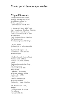 Manú, por el hombre que vendrá.
Miguel Serrano.
Incorpórame a tu inexistencia
Más real que todo lo existente
Y ayúdame a realizar los
Sueños imposibles
La Resurrección de la A-Mada
El retorno del Führer, Adolf Hitler
La re-creación del Hitlerismo Esotérico
Y la posesión por el Arquetipo
Hasta la consumación de su Mito
Y su Leyenda
En la Resurrección con el cuerpo
De Vajra inmortal.
Permíteme regresar al Sol Negro
¡ 0h, Sol Negro!
Reabsórbeme en tu luz dextrógira
Y pórtame de regreso a la
Estrella de la Tarde-Mañana
Yepun-Oyeihue
¡Oh, Estrella de la Mañana-Tarde!
Júntame con la A-Mada
Para que Ella pueda combatir
En mí
Danos un Cuerpo de Luz-Roja
De Vajra inmortal
Danos el Poder de Odil
Abre en NOS
La Visión y la Audición
Y haz que podamos realizar
La Leyenda y el Mito
De A-Mor
Hasta su consumación
Transfigurándonos
En Hombre y Mujer Absolutos
¡Oh, Estrella de la Tarde,
Yepun!
Permíteme pasar de regreso
Por tu Puerta
Hacia el Sol de Oro
 